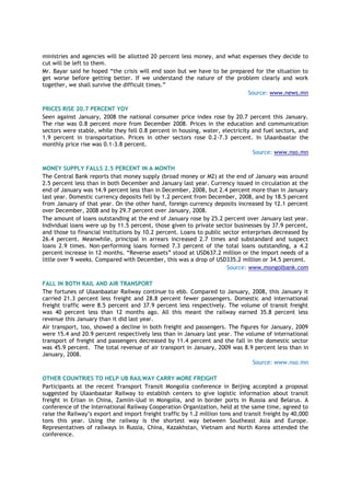 ministries and agencies will be allotted 20 percent less money, and what expenses they decide to
cut will be left to them.
Mr. Bayar said he hoped “the crisis will end soon but we have to be prepared for the situation to
get worse before getting better. If we understand the nature of the problem clearly and work
together, we shall survive the difficult times.”
Source: www.news.mn
PRICES RISE 20.7 PERCENT YOY
Seen against January, 2008 the national consumer price index rose by 20.7 percent this January.
The rise was 0.8 percent more from December 2008. Prices in the education and communication
sectors were stable, while they fell 0.8 percent in housing, water, electricity and fuel sectors, and
1.9 percent in transportation. Prices in other sectors rose 0.2-7.3 percent. In Ulaanbaatar the
monthly price rise was 0.1-3.8 percent.
Source: www.nso.mn
MONEY SUPPLY FALLS 2.5 PERCENT IN A MONTH
The Central Bank reports that money supply (broad money or M2) at the end of January was around
2.5 percent less than in both December and January last year. Currency issued in circulation at the
end of January was 14.9 percent less than in December, 2008, but 2.4 percent more than in January
last year. Domestic currency deposits fell by 1.2 percent from December, 2008, and by 18.5 percent
from January of that year. On the other hand, foreign currency deposits increased by 12.1 percent
over December, 2008 and by 29.7 percent over January, 2008.
The amount of loans outstanding at the end of January rose by 25.2 percent over January last year.
Individual loans were up by 11.5 percent, those given to private sector businesses by 37.9 percent,
and those to financial institutions by 10.2 percent. Loans to public sector enterprises decreased by
26.4 percent. Meanwhile, principal in arrears increased 2.7 times and substandard and suspect
loans 2.9 times. Non-performing loans formed 7.3 percent of the total loans outstanding, a 4.2
percent increase in 12 months. “Reverse assets” stood at USD637.2 million or the import needs of a
little over 9 weeks. Compared with December, this was a drop of USD335.2 million or 34.5 percent.
Source: www.mongolbank.com
FALL IN BOTH RAIL AND AIR TRANSPORT
The fortunes of Ulaanbaatar Railway continue to ebb. Compared to January, 2008, this January it
carried 21.3 percent less freight and 28.8 percent fewer passengers. Domestic and international
freight traffic were 8.5 percent and 37.9 percent less respectively. The volume of transit freight
was 40 percent less than 12 months ago. All this meant the railway earned 35.8 percent less
revenue this January than it did last year.
Air transport, too, showed a decline in both freight and passengers. The figures for January, 2009
were 15.4 and 20.9 percent respectively less than in January last year. The volume of international
transport of freight and passengers decreased by 11.4 percent and the fall in the domestic sector
was 45.9 percent. The total revenue of air transport in January, 2009 was 8.9 percent less than in
January, 2008.
Source: www.nso.mn
OTHER COUNTRIES TO HELP UB RAILWAY CARRY MORE FREIGHT
Participants at the recent Transport Transit Mongolia conference in Beijing accepted a proposal
suggested by Ulaanbaatar Railway to establish centers to give logistic information about transit
freight in Erlian in China, Zamiin-Uud in Mongolia, and in border ports in Russia and Belarus. A
conference of the International Railway Cooperation Organization, held at the same time, agreed to
raise the Railway‟s export and import freight traffic by 1.2 million tons and transit freight by 40,000
tons this year. Using the railway is the shortest way between Southeast Asia and Europe.
Representatives of railways in Russia, China, Kazakhstan, Vietnam and North Korea attended the
conference.
 