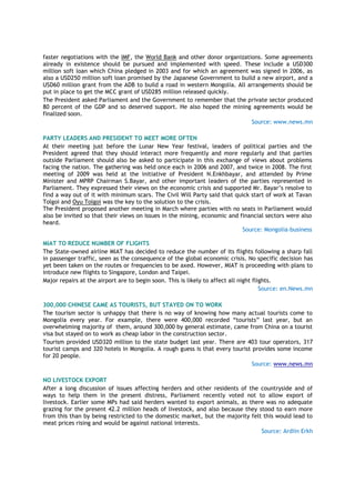 faster negotiations with the IMF, the World Bank and other donor organizations. Some agreements
already in existence should be pursued and implemented with speed. These include a USD300
million soft loan which China pledged in 2003 and for which an agreement was signed in 2006, as
also a USD250 million soft loan promised by the Japanese Government to build a new airport, and a
USD60 million grant from the ADB to build a road in western Mongolia. All arrangements should be
put in place to get the MCC grant of USD285 million released quickly.
The President asked Parliament and the Government to remember that the private sector produced
80 percent of the GDP and so deserved support. He also hoped the mining agreements would be
finalized soon.
Source: www.news.mn
PARTY LEADERS AND PRESIDENT TO MEET MORE OFTEN
At their meeting just before the Lunar New Year festival, leaders of political parties and the
President agreed that they should interact more frequently and more regularly and that parties
outside Parliament should also be asked to participate in this exchange of views about problems
facing the nation. The gathering was held once each in 2006 and 2007, and twice in 2008. The first
meeting of 2009 was held at the initiative of President N.Enkhbayar, and attended by Prime
Minister and MPRP Chairman S.Bayar, and other important leaders of the parties represented in
Parliament. They expressed their views on the economic crisis and supported Mr. Bayar‟s resolve to
find a way out of it with minimum scars. The Civil Will Party said that quick start of work at Tavan
Tolgoi and Oyu Tolgoi was the key to the solution to the crisis.
The President proposed another meeting in March where parties with no seats in Parliament would
also be invited so that their views on issues in the mining, economic and financial sectors were also
heard.
Source: Mongolia-business
MIAT TO REDUCE NUMBER OF FLIGHTS
The State-owned airline MIAT has decided to reduce the number of its flights following a sharp fall
in passenger traffic, seen as the consequence of the global economic crisis. No specific decision has
yet been taken on the routes or frequencies to be axed. However, MIAT is proceeding with plans to
introduce new flights to Singapore, London and Taipei.
Major repairs at the airport are to begin soon. This is likely to affect all night flights.
Source: en.News.mn
300,000 CHINESE CAME AS TOURISTS, BUT STAYED ON TO WORK
The tourism sector is unhappy that there is no way of knowing how many actual tourists come to
Mongolia every year. For example, there were 400,000 recorded “tourists” last year, but an
overwhelming majority of them, around 300,000 by general estimate, came from China on a tourist
visa but stayed on to work as cheap labor in the construction sector.
Tourism provided USD320 million to the state budget last year. There are 403 tour operators, 317
tourist camps and 320 hotels in Mongolia. A rough guess is that every tourist provides some income
for 20 people.
Source: www.news.mn
NO LIVESTOCK EXPORT
After a long discussion of issues affecting herders and other residents of the countryside and of
ways to help them in the present distress, Parliament recently voted not to allow export of
livestock. Earlier some MPs had said herders wanted to export animals, as there was no adequate
grazing for the present 42.2 million heads of livestock, and also because they stood to earn more
from this than by being restricted to the domestic market, but the majority felt this would lead to
meat prices rising and would be against national interests.
Source: Ardiin Erkh
 