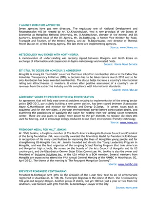 7 AGENCY DIRECTORS APPOINTED
Seven agencies have got new directors. The regulatory one of National Development and
Reconstruction will be headed by Mr. Ch.Khashchuluun, who is now principal of the School of
Economics at Mongolian National University. Mr. D.Amarsaikhan, director of the Mineral and Oil
Authority, becomes head of the Oil Agency, Mr. Do.Batkhuyag, a former Vice Minister for Road,
Transport and Tourism, of the Mineral Agency, and Mr. Ts.Bayarbaatar, now director of Thermal
Power Station-IV, of the Energy Agency. The last three are implementing agencies.
Source: www.News.mn
METEOROLOGY MoU SIGNED WITH NORTH KOREA
A memorandum of understanding was recently signed between Mongolia and North Korea on
exchange of information and cooperation in hydro-meteorology and related fields.
Source: Korea News Service
EITI STILL TO DECIDE ON MONGOLIA’S MEMBERSHIP
Mongolia is among 26 „candidate‟ countries that have asked for membership status in the Extractive
Industries Transparency Initiative (EITI). A decision has to be taken before March 2010 and so far
only Azerbaijan has been awarded membership. The status helps increase a country‟s international
rating and attractiveness to investors. It comes after positive assessment of a country‟s use of
revenues from the extractive industry and its compliance with international standards.
Source: ineko/abc.az
AGREEMENT SIGNED TO PROCEED WITH NEW POWER STATION
An agreement that will help ease several problems relating to implementation of the energy sector
policy 2009-2012, particularly building a new power station, has been signed between Ulaanbaatar
Mayor G.Munkhbayar and Minister for Minerals and Energy D.Zorigt. It covers issues such as
acquiring land for the new plant, a thorough environmental survey before construction begins, and
examining the possibilities of supplying the water for heating from the central water treatment
center. There are also plans to supply more power to the ger districts, to replace old pipes still
used for heating, and to encourage energy producers to use more environment-friendly technology.
Source: www.news.mn
FRIENDSHIP MEDAL FOR WALT JENKINS
Mr. Walt Jenkins, a longtime member of The North America-Mongolia Business Council and President
of the Zorig Foundation USA, was recently awarded the Friendship Medal by President N.Enkhbayar
in recognition of his many contributions to improving the lives of Mongolian young people and for
strengthening US-Mongolia ties. Mr. Jenkins founded and directs the Young Leadership Program in
Mongolia, and was the lead organizer of the on-going School Pairing Program that links American
and Mongolian high schools. He serves on the boards of the Arts Council of Mongolia and its US
counterpart, and the Ulaanbaatar-Denver Sister Cities Committee. Mr. Jenkins is also the owner and
President of Inclusive Solutions Inc. in the USA which is a BCM member. Several members from
Mongolia are expected to attend the 19th Annual General Meeting of the NAMBC in Washington, DC,
April 20-22. The theme of the meeting is "The Resurgent Mongolian Economy”.
Source: www.nambc.org
PRESIDENT REMEMBERS CENTENARIANS
President N.Enkhbayar sent gifts on the occasion of the Lunar New Year to all 42 centenarians
registered in Ulaanbaatar. At 108, Ms. Tumengiin Dogsmaa is the oldest of them. She is followed by
106-year-old Jargalyn Dolgor. Another group of elders, not yet 100 but just a year or two from the
landmark, was honored with gifts from Mr. G.Monkhbayar, Mayor of the city.
Source: Montsame
 