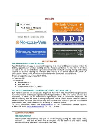 SPONSORS
ADVERTISEMENTS
NEW AYANCHIN OUTFITTERS MEGASTORE
Ayanchin Outfitters is happy to announce the opening of its newer and bigger megastore in Khan Uul
district, opposite Anun furniture building, behind a Petrovis gas station. The new store is five times
the size of the old one and stocks a greater quantity and variety of camping, fishing, and hunting
supplies and outdoor clothing and footwear. The company is the official dealer for Garmin GPS,
Igloo Coolers, Merrel Shoes, Mountain Hardware and many other great outdoor brands.
The store is open Monday-Sunday 10:00-19:00.
Let‟s get outside!
Contact person:
 Mandah 99112611
 Anar 99042611
 Store number: 70119211, 319211
SPECIAL OFFER FROM MONGOLIAN MARKETING CONSULTING GROUP (MMCG)
BCM members can use our services at a 20 percent discount in 2009. We are the first professional
marketing research and analysis organization in Mongolia and since 2002 have worked for more than
100 clients, of whom 27% are international organizations, and 13% Government institutions. We
have successfully met the needs of foreign companies like SK Group, British American Tobacco,
PK&Wise Korea and have been cooperating with international research agencies like Research
International, IRMB, Ipsos Korea and GFK according to ESOMAR standards.
For more information please visit www.mmcg.mn or call D.Bum-Erdene, General Director,
at 99083979; email bumerdene@mmcg.mn, Fax: 976 11 318464.
ECONOMIC INDICATORS
MSE WEEKLY REVIEW
The Mongolian Stock Exchange was open for two trading days during the week ended Friday,
February 27. The data for these two trading days will be added to this week's trading
information in BCM NewsWire’s issue of March 13, 2009.
 