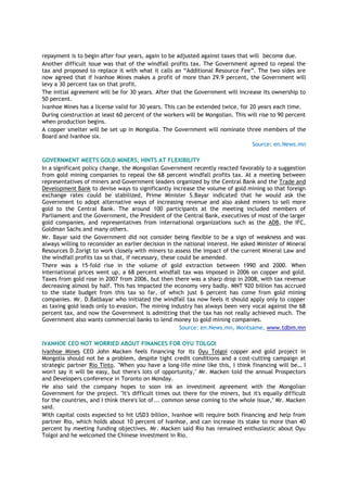 repayment is to begin after four years, again to be adjusted against taxes that will become due.
Another difficult issue was that of the windfall profits tax. The Government agreed to repeal the
tax and proposed to replace it with what it calls an “Additional Resource Fee”. The two sides are
now agreed that if Ivanhoe Mines makes a profit of more than 29.9 percent, the Government will
levy a 30 percent tax on that profit.
The initial agreement will be for 30 years. After that the Government will increase its ownership to
50 percent.
Ivanhoe Mines has a license valid for 30 years. This can be extended twice, for 20 years each time.
During construction at least 60 percent of the workers will be Mongolian. This will rise to 90 percent
when production begins.
A copper smelter will be set up in Mongolia. The Government will nominate three members of the
Board and Ivanhoe six.
Source: en.News.mn
GOVERNMENT MEETS GOLD MINERS, HINTS AT FLEXIBILITY
In a significant policy change, the Mongolian Government recently reacted favorably to a suggestion
from gold mining companies to repeal the 68 percent windfall profits tax. At a meeting between
representatives of miners and Government leaders organized by the Central Bank and the Trade and
Development Bank to devise ways to significantly increase the volume of gold mining so that foreign
exchange rates could be stabilized, Prime Minister S.Bayar indicated that he would ask the
Government to adopt alternative ways of increasing revenue and also asked miners to sell more
gold to the Central Bank. The around 100 participants at the meeting included members of
Parliament and the Government, the President of the Central Bank, executives of most of the larger
gold companies, and representatives from international organizations such as the ADB, the IFC,
Goldman Sachs and many others.
Mr. Bayar said the Government did not consider being flexible to be a sign of weakness and was
always willing to reconsider an earlier decision in the national interest. He asked Minister of Mineral
Resources D.Zorigt to work closely with miners to assess the impact of the current Mineral Law and
the windfall profits tax so that, if necessary, these could be amended.
There was a 15-fold rise in the volume of gold extraction between 1990 and 2000. When
international prices went up, a 68 percent windfall tax was imposed in 2006 on copper and gold.
Taxes from gold rose in 2007 from 2006, but then there was a sharp drop in 2008, with tax revenue
decreasing almost by half. This has impacted the economy very badly. MNT 920 billion has accrued
to the state budget from this tax so far, of which just 6 percent has come from gold mining
companies. Mr. D.Batbayar who initiated the windfall tax now feels it should apply only to copper
as taxing gold leads only to evasion. The mining industry has always been very vocal against the 68
percent tax, and now the Government is admitting that the tax has not really achieved much. The
Government also wants commercial banks to lend money to gold mining companies.
Source: en.News.mn, Montsame, www.tdbm.mn
IVANHOE CEO NOT WORRIED ABOUT FINANCES FOR OYU TOLGOI
Ivanhoe Mines CEO John Macken feels financing for its Oyu Tolgoi copper and gold project in
Mongolia should not be a problem, despite tight credit conditions and a cost-cutting campaign at
strategic partner Rio Tinto. "When you have a long-life mine like this, I think financing will be… I
won't say it will be easy, but there's lots of opportunity," Mr. Macken told the annual Prospectors
and Developers conference in Toronto on Monday.
He also said the company hopes to soon ink an investment agreement with the Mongolian
Government for the project. "It's difficult times out there for the miners, but it's equally difficult
for the countries, and I think there's lot of... common sense coming to the whole issue," Mr. Macken
said.
With capital costs expected to hit USD3 billion, Ivanhoe will require both financing and help from
partner Rio, which holds about 10 percent of Ivanhoe, and can increase its stake to more than 40
percent by meeting funding objectives. Mr. Macken said Rio has remained enthusiastic about Oyu
Tolgoi and he welcomed the Chinese investment in Rio.
 