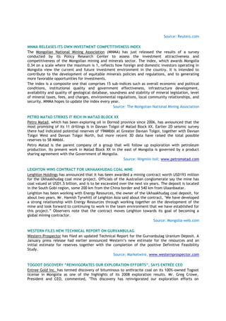 Source: Reuters.com
MNMA RELEASES ITS OWN INVESTMENT COMPETITIVENESS INDEX
The Mongolian National Mining Association (MNMA) has just released the results of a survey
conducted by its Policy Research Center to assess the investment attractiveness and
competitiveness of the Mongolian mining and minerals sector. The index, which awards Mongolia
0.34 on a scale where the maximum is 1, reflects how foreign and domestic investors operating in
Mongolia view the current and future investment environment in the country. It is intended to
contribute to the development of equitable minerals policies and regulations, and to generating
more favorable opportunities for investments.
The index is a composite one that comprises 15 sub-indices such as overall economic and political
conditions, institutional quality and government effectiveness, infrastructure development,
availability and quality of geological database, soundness and stability of mineral legislation, level
of mineral taxes, fees, and charges, environmental regulations, local community relationships, and
security. MNMA hopes to update the index every year.
Source: The Mongolian National Mining Association
PETRO MATAD STRIKES IT RICH IN MATAD BLOCK XX
Petro Matad, which has been exploring oil in Dornod province since 2006, has announced that the
most promising of its 11 drillings is in Davsan Tolgoi of Matad Block XX. Earlier 2D seismic survey
there had indicated potential reserves of 19MMbbl at Greater Davsan Tolgoi, together with Davsan
Tolgoi West and Davsan Tolgoi North, but more recent 3D data have raised the total possible
reserves to 58 MMbbl.
Petro Matad is the parent company of a group that will follow up exploration with petroleum
production. Its present work in Matad Block XX in the east of Mongolia is governed by a product
sharing agreement with the Government of Mongolia.
Source: Niigmiin toil; www.petromatad.com
LEIGHTON WINS CONTRACT FOR UKHAAKHUDAG COAL MINE
Leighton Holdings has announced that it has been awarded a mining contract worth USD193 million
for the Ukhaakhudag coal mine project. Officials of the Australian conglomerate say the mine has
coal valued at USD1.5 billion, and is to be excavated over the next six years. The deposit is located
in the South Gobi region, some 200 km from the China border and 540 km from Ulaanbaatar.
Leighton has been working with Energy Resources, the owner of the Ukhaakhudag coal deposit, for
about two years. Mr. Hamish Tyrwhitt of Leighton Asia said about the contract, "We have developed
a strong relationship with Energy Resources through working together on the development of the
mine and look forward to continuing to work in the team environment that we have established for
this project.” Observers note that the contract moves Leighton towards its goal of becoming a
global mining contractor.
Source: Mongolia-web.com
WESTERN FILES NEW TECHNICAL REPORT ON GURVANBULAG
Western Prospector has filed an updated Technical Report for the Gurvanbulag Uranium Deposit. A
January press release had earlier announced Western‟s new estimate for the resources and an
initial estimate for reserves together with the completion of the positive Definitive Feasibility
Study.
Source: Marketwire, www.westernprospector.com
TOGOOT DISCOVERY “REINVIGORATES OUR EXPLORATION EFFORTS”, SAYS ENTRÉE CEO
Entree Gold Inc. has termed discovery of bituminous to anthracite coal on its 100%-owned Togoot
license in Mongolia as one of the highlights of its 2008 exploration results. Mr. Greg Crowe,
President and CEO, commented, "This discovery has reinvigorated our exploration efforts on
 