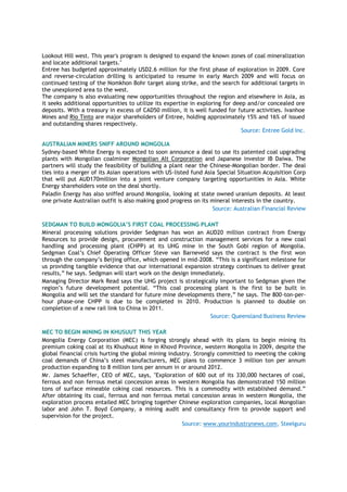 Lookout Hill west. This year's program is designed to expand the known zones of coal mineralization
and locate additional targets."
Entree has budgeted approximately USD2.6 million for the first phase of exploration in 2009. Core
and reverse-circulation drilling is anticipated to resume in early March 2009 and will focus on
continued testing of the Nomkhon Bohr target along strike, and the search for additional targets in
the unexplored area to the west.
The company is also evaluating new opportunities throughout the region and elsewhere in Asia, as
it seeks additional opportunities to utilize its expertise in exploring for deep and/or concealed ore
deposits. With a treasury in excess of CAD50 million, it is well funded for future activities. Ivanhoe
Mines and Rio Tinto are major shareholders of Entree, holding approximately 15% and 16% of issued
and outstanding shares respectively.
Source: Entree Gold Inc.
AUSTRALIAN MINERS SNIFF AROUND MONGOLIA
Sydney-based White Energy is expected to soon announce a deal to use its patented coal upgrading
plants with Mongolian coalminer Mongolian Alt Corporation and Japanese investor IB Daiwa. The
partners will study the feasibility of building a plant near the Chinese-Mongolian border. The deal
ties into a merger of its Asian operations with US-listed fund Asia Special Situation Acquisition Corp
that will put AUD170million into a joint venture company targeting opportunities in Asia. White
Energy shareholders vote on the deal shortly.
Paladin Energy has also sniffed around Mongolia, looking at state owned uranium deposits. At least
one private Australian outfit is also making good progress on its mineral interests in the country.
Source: Australian Financial Review
SEDGMAN TO BUILD MONGOLIA’S FIRST COAL PROCESSING PLANT
Mineral processing solutions provider Sedgman has won an AUD20 million contract from Energy
Resources to provide design, procurement and construction management services for a new coal
handling and processing plant (CHPP) at its UHG mine in the South Gobi region of Mongolia.
Sedgman Coal‟s Chief Operating Officer Steve van Barneveld says the contract is the first won
through the company‟s Beijing office, which opened in mid-2008. “This is a significant milestone for
us providing tangible evidence that our international expansion strategy continues to deliver great
results,” he says. Sedgman will start work on the design immediately.
Managing Director Mark Read says the UHG project is strategically important to Sedgman given the
region‟s future development potential. “This coal processing plant is the first to be built in
Mongolia and will set the standard for future mine developments there,” he says. The 800-ton-per-
hour phase-one CHPP is due to be completed in 2010. Production is planned to double on
completion of a new rail link to China in 2011.
Source: Queensland Business Review
MEC TO BEGIN MINING IN KHUSUUT THIS YEAR
Mongolia Energy Corporation (MEC) is forging strongly ahead with its plans to begin mining its
premium coking coal at its Khushuut Mine in Khovd Province, western Mongolia in 2009, despite the
global financial crisis hurting the global mining industry. Strongly committed to meeting the coking
coal demands of China‟s steel manufacturers, MEC plans to commence 3 million ton per annum
production expanding to 8 million tons per annum in or around 2012.
Mr. James Schaeffer, CEO of MEC, says, "Exploration of 600 out of its 330,000 hectares of coal,
ferrous and non ferrous metal concession areas in western Mongolia has demonstrated 150 million
tons of surface mineable coking coal resources. This is a commodity with established demand.”
After obtaining its coal, ferrous and non ferrous metal concession areas in western Mongolia, the
exploration process entailed MEC bringing together Chinese exploration companies, local Mongolian
labor and John T. Boyd Company, a mining audit and consultancy firm to provide support and
supervision for the project.
Source: www.yourindustrynews.com, Steelguru
 