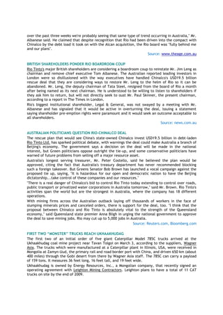 over the past three weeks we're probably seeing that same type of trend occurring in Australia," Mr.
Albanese said. He claimed that despite recognition that Rio had been driven into the compact with
Chinalco by the debt load it took on with the Alcan acquisition, the Rio board was "fully behind me
and our plans".
Source: www.theage.com.au
BRITISH SHAREHOLDERS PONDER RIO BOARDROOM COUP
Rio Tinto's major British shareholders are considering a boardroom coup to reinstate Mr. Jim Leng as
chairman and remove chief executive Tom Albanese. The Australian reported leading investors in
London were so disillusioned with the way executives have handled Chinalco's USD19.5 billion
rescue deal that they are considering ways to restore Mr. Leng to the helm of Rio so it can be
abandoned. Mr. Leng, the deputy chairman of Tata Steel, resigned from the board of Rio a month
after being named as its next chairman. He is understood to be willing to listen to shareholders if
they ask him to return, but will not directly seek to oust Mr. Paul Skinner, the present chairman,
according to a report in The Times in London.
Rio's biggest institutional shareholder, Legal & General, was not swayed by a meeting with Mr.
Albanese and has signaled that it would be active in overturning the deal, issuing a statement
saying shareholder pre-emption rights were paramount and it would seek an outcome acceptable to
all shareholders.
Source: news.com.au
AUSTRALIAN POLITICIANS QUESTION RIO-CHINALCO DEAL
The rescue plan that would see China's state-owned Chinalco invest USD19.5 billion in debt-laden
Rio Tinto Ltd. has sparked political debate, with warnings the deal could make Australia a branch of
Beijing's economy. The government says a decision on the deal will be made in the national
interest, but Green politicians oppose outright the tie-up, and some conservative politicians have
warned of future problems from selling off a major resource asset.
Australia's longest serving treasurer, Mr. Peter Costello, said he believed the plan would be
approved, citing the fact that Australia's treasury department has never recommended blocking
such a foreign takeover. But Greens Senator Bob Brown has launched a vocal campaign against the
proposed tie up, saying, "It is hazardous for our open and democratic nation to have the Beijing
dictatorship...take control of these companies and our resources."
"There is a real danger of Chinalco's bid to control Rio Tinto today extending to control over roads,
public transport or privatized water corporations in Australia tomorrow," said Mr. Brown. Rio Tinto's
activities span the world but are the strongest in Australia, where the company has 18 different
operations.
With mining firms across the Australian outback laying off thousands of workers in the face of
slumping minerals prices and canceled orders, there is support for the deal, too. "I think that the
proposal between Chinalco and Rio Tinto is absolutely vital to the strength of the Queensland
economy," said Queensland state premier Anna Bligh in urging the national government to approve
the deal to save mining jobs. Rio may cut up to 5,000 jobs in Australia.
Source: Reuters.com, Bloomberg.com
FIRST TWO “MONSTER” TRUCKS REACH UKHAAKHUDAG
The first two of an initial order of five giant Caterpillar Model 785C trucks arrived at the
Ukhaakhudag coal mine project near Tavan Tolgoi on March 3, according to the suppliers, Wagner
Asia. The trucks which were manufactured at a Caterpillar plant in Illinois, USA, were received in
Mongolia at Zamyn-Uud, the primary rail and road border port with China, and driven 650 km (about
400 miles) through the Gobi desert from there by Wagner Asia staff. The 785C can carry a payload
of 159 tons. It measures 36 feet long, 16 feet tall, and 19 feet wide.
Ukhaakhudag is owned by Energy Resources, Inc., a Mongolian company, that recently signed an
operating agreement with Leighton Mining Contractors. Leighton plans to have a total of 11 CAT
trucks on site by the end of 2009.
 