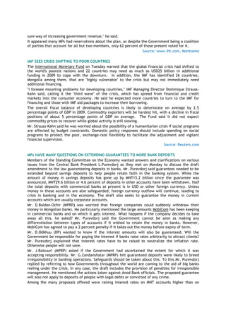 sure way of increasing government revenue," he said.
It appeared many MPs had reservations about the plan, as despite the Government being a coalition
of parties that account for all but two members, only 62 percent of those present voted for it.
Source: www.iht.com, Montsame
IMF SEES CRISIS SHIFTING TO POOR COUNTRIES
The International Monetary Fund on Tuesday warned that the global financial crisis had shifted to
the world's poorest nations and 22 countries may need as much as USD25 billion in additional
funding in 2009 to cope with the downturn. In addition, the IMF has identified 26 countries,
Mongolia among them, that are "highly vulnerable" to the crisis but may not immediately need
additional financing.
"I foresee mounting problems for developing countries," IMF Managing Director Dominique Strauss-
Kahn said, calling it the "third wave" of the crisis, which has spread from financial and credit
markets into the consumer economy. He said he expected more countries to turn to the IMF for
financing and those with IMF aid packages to increase their borrowing.
The overall fiscal balance of developing countries is likely to deteriorate on average by 2.5
percentage points of GDP in 2009. Commodity exporters will be hardest hit, with a decline in fiscal
positions of about 5 percentage points of GDP on average. The Fund said it did not expect
commodity prices to recover while global activity is still slowing.
Mr. Strauss-Kahn said he was worried about the possibility of a humanitarian crisis if social programs
are affected by budget constraints. Domestic policy responses should include spending on social
programs to protect the poor, exchange-rate flexibility to facilitate the adjustment and vigilant
financial supervision.
Source: Reuters.com
MPs HAVE MANY QUESTIONS ON EXTENDING GUARANTEES TO MORE BANK DEPOSITS
Members of the Standing Committee on the Economy wanted answers and clarifications on various
issues from the Central Bank President L.Purevdorj as they met on Monday to discuss the draft
amendment to the law guaranteeing deposits in banks. Mr. Purevdorj said guarantees needed to be
extended beyond savings deposits to help people retain faith in the banking system. While the
amount of money in savings deposits has gone up by MNT15.2 billion since the guarantee was
announced, MNT29.6 billion or 4.6 percent of deposits in other accounts have been withdrawn. Half
the total deposits with commercial banks at present is in USD or other foreign currency. Unless
money in these accounts are also safeguarded, foreign currency outflow will continue, leading to
crisis in banking and in the economy. The draft also seeks to guarantee the money in current
accounts which are usually corporate accounts.
Mr. D.Baldan-Ochir (MPRP) was worried that foreign companies could suddenly withdraw their
money in Mongolian banks. He particularly mentioned the large amounts MobiCom has been keeping
in commercial banks and on which it gets interest. What happens if the company decides to take
away all this, he asked? Mr. Purevdorj said the Government cannot be seen as making any
differentiation between types of accounts if it wished to retain the money in banks. However,
MobiCom has agreed to pay a 2 percent penalty if it takes out the money before expiry of term.
Mr. D.Odkhuu (DP) wanted to know if the interest amounts will also be guaranteed. Will the
Government be responsible for paying the interest if banks raise rates arbitrarily to attract clients?
Mr. Purevdorj explained that interest rates have to be raised to neutralize the inflation rate.
Otherwise people will not save.
Mr. J.Batsuuri (MPRP) asked if the Government had ascertained the extent for which it was
accepting responsibility. Mr. G.Zandanshatar (MPRP) felt guaranteed deposits were likely to breed
irresponsibility in banking operations. Safeguards should be taken about this. To this Mr. Purevdorj
replied by referring to how Governments throughout the world are coming to the aid of big banks
reeling under the crisis. In any case, the draft includes the provision of penalties for irresponsible
management. He mentioned the actions taken against Anod Bank officials. The proposed guarantee
will also not apply to deposits of people with legal debts or convicted of any crime.
Among the many proposals offered were raising interest rates on MNT accounts higher than on
 