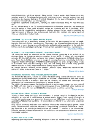 Central Committee, told Prime Minister Bayar his visit "aims at laying a solid foundation for the
sustained growth of China-Mongolia relations by reviewing the past, summing up experience and
looking into the future". Calling on President Elbegdorj, Mr. He assured Mongolia of increased
investments in infrastructure and mining sectors.
Cooperation agreements on education, economy and trade were signed during Mr. He’s three-day
visit.
Mr. He, also secretary of the CPC's Central Commission for Discipline Inspection, met separately
with the leaders of three major Mongolian parties. At a meeting with Mr. B.Ulambayar, MPRP
secretary, Mr. He remarked that party-to-party relations between the two countries constitute an
important aspect of bilateral ties, and proposed that both sides maintain inter-party high-level
visits and enhance their mutual trust.
Source: www.chinaview.cn
ANOD BANK TRIO RELEASED ON BAIL AFTER 6 MONTHS
Three senior officials of Anod Bank, arrested on December 11, were released on bail last week.
Executive Director D.Enkhtur, board member E.Gur-Aranz, and N.Davaa have been accused of, but
not charged in court, abusing power, illegal trading and deliberately causing loss to the bank. Mr.
Enkhtur and Mr. Davaa had gone on hunger strike in protest against their continued imprisonment.
Source: Zuunii Medee
DP SUBMITS ELECTION EXPENSE ACCOUNTS, DENIES ALLEGATIONS
The Democratic Party has submitted to the General Election Committee a full account of its
expenses during the presidential election campaign. It spent MNT2.953 billion, twice the original
estimate. Of this, MNT2.5 billion had come from citizens’ donations and MNT308.9 million from
party funds. Mr. Z.Enkhbold, who was in charge of campaign finances, emphatically denied the
allegations that the DP had spent MNT30 billion on the campaign and is now giving monetary awards
to its workers. “Our party has nothing to hide,” he said, adding that it would always provide
detailed accounts to satisfy people’s demand for probity in public matters.
He ridiculed the MPRP claim that it spent only MNT1.9 billion, saying, “Maybe they made a mistake,
writing 1.9 billion for the actual figure of 19 billion.”
Source: Udriin Sonin
UNIVERSITIES TO ENROLL 7,000 FEWER STUDENTS THIS YEAR
The Ministry for Education, Culture and Science has been taking a series of measures aimed at
improving the quality of teaching in universities and institutes. Three universities have been barred
from offering courses in economics. They are the University of Science and Technology, the
University of the Humanities and the University of Medical Science.
The ministry has also announced that total enrollment at post-secondary courses has been reduced
by 7,000, with more cuts to be made in the coming years. Around 40,000 high school students sat
for their final exams this year, and 30,000 of them can expect to get into a university.
Source: Onoodor
PHARMACIES SELL DRUGS AS CHINESE MEDICINE
Substance abuse among the youth, even teenagers, is getting commoner in Mongolia and the
authorities are worried it could become a serious security threat if not curbed effectively. A
meeting last week among some government departments and NGOs heard how the National Center
Against Drug Addiction had found that 180 children between 12 and 17 had taken some narcotic at
least once.
Many regular pharmacy shops sell such substances without the necessary special permit. These
mainly come from China, as normal medicine. Ch. Otgontsetseg, state inspector of special control,
said inspection of 461 units in the medicine trade had revealed 723 breaches of the relevant law.
Enforcing agencies in Mongolia have neither the training nor the equipment to separate a narcotic
from regular medicine.
Source: Zuunii medee
UK EASES VISA REGULATIONS
Depending upon the purpose of traveling, Mongolian citizens will now be issued a multiple-entry UK
 