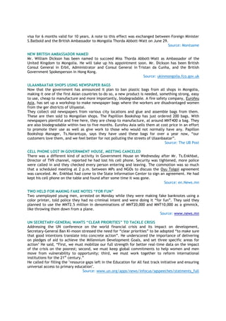 visa for 6 months valid for 10 years. A note to this effect was exchanged between Foreign Minister
S.Batbold and the British Ambassador to Mongolia Thorda Abbott-Watt on June 29.
Source: Montsame
NEW BRITISH AMBASSADOR NAMED
Mr. William Dickson has been named to succeed Miss Thorda Abbott-Watt as Ambassador of the
United Kingdom to Mongolia. He will take up his appointment soon. Mr. Dickson has been British
Consul General in Erbil, Administrator and Consul General in Tristan da Cunha, and the British
Government Spokesperson in Hong Kong.
Source: ukinmongolia.fco.gov.uk
ULAANBAATAR SHOPS USING NEWSPAPER BAGS
Now that the government has announced it plan to ban plastic bags from all shops in Mongolia,
making it one of the first Asian countries to do so, a new product is needed, something strong, easy
to use, cheap to manufacture and more importantly, biodegradable. A fire safety company, Eurofeu
Asia, has set up a workshop to make newspaper bags where the workers are disadvantaged women
from the ger districts of Uliyastai.
They collect old newspapers from various city locations and glue and assemble bags from them.
These are then sold to Mongolian shops. The Papillion Bookshop has just ordered 200 bags. With
newspapers plentiful and free here, they are cheap to manufacture, at around MNT400 a bag. They
are also biodegradable within two to five months. Eurofeu Asia sells them at cost price in an effort
to promote their use as well as give work to those who would not normally have any. Papillon
Bookshop Manager, Ts.Narantuya, says they have used these bags for over a year now, “our
customers love them, and we feel better for not polluting the streets of Ulaanbaatar”.
Source: The UB Post
CELL PHONE LOST IN GOVERNMENT HOUSE, MEETING CANCELED
There was a different kind of activity in Government House on Wednesday after Mr. Ts.Enkhbat,
Director of TV9 channel, reported he had lost his cell phone. Security was tightened, more police
were called in and they checked every person entering and leaving. The commotion was so much
that a scheduled meeting at 2 p.m. between MPs and NGOs to discuss the Oyu Tolgoi agreement
was canceled. Mr. Enkhbat had come to the State Information Center to sign an agreement. He had
kept his cell phone on the table and found after some time it was gone.
Source: en.News.mn
TWO HELD FOR MAKING FAKE NOTES “FOR FUN”
Two unemployed young men, arrested on Monday while they were making fake banknotes using a
color printer, told police they had no criminal intent and were doing it “for fun”. They said they
planned to use the MNT2.5 million in denominations of MNT20,000 and MNT10,000 as a gimmick,
like throwing them down from a plane.
Source: www.news.mn
UN SECRETARY-GENERAL WANTS “CLEAR PRIORITIES” TO TACKLE CRISIS
Addressing the UN conference on the world financial crisis and its impact on development,
Secretary-General Ban Ki-moon stressed the need for “clear priorities” to be adopted “to make sure
that good intentions translate into concrete action”. He underscored the importance of delivering
on pledges of aid to achieve the Millennium Development Goals, and set three specific areas for
action’ He said, “First, we must mobilize our full strength for better real-time data on the impact
of the crisis on the poorest; second, we must keep global commitments to help women and men
move from vulnerability to opportunity; third, we must work together to reform international
institutions for the 21st
century.”
He called for filling the "resource gaps left in the Education for All fast track initiative and ensuring
universal access to primary education".
Source: www.un.org/apps/news/infocus/sgspeeches/statments_full
 