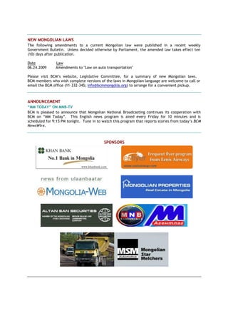 NEW MONGOLIAN LAWS
The following amendments to a current Mongolian law were published in a recent weekly
Government Bulletin. Unless decided otherwise by Parliament, the amended law takes effect ten
(10) days after publication.
Date Law
06.24.2009 Amendments to "Law on auto transportation"
Please visit BCM’s website, Legislative Committee, for a summary of new Mongolian laws.
BCM members who wish complete versions of the laws in Mongolian language are welcome to call or
email the BCM office (11-332-345; info@bcmmongolia.org) to arrange for a convenient pickup.
ANNOUNCEMENT
“MM TODAY” ON MNB-TV
BCM is pleased to announce that Mongolian National Broadcasting continues its cooperation with
BCM on “MM Today”. This English news program is aired every Friday for 10 minutes and is
scheduled for 9:15 PM tonight. Tune in to watch this program that reports stories from today’s BCM
NewsWire.
SPONSORS
 