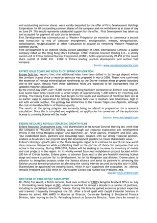 and outstanding common shares were validly deposited to the offer of First Development Holdings
Corporation for all outstanding common shares of the company and not withdrawn as at close of day
on June 29. This result represents substantial support for the offer. First Development has taken up
and accepted for payment all such shares tendered.
First Development has communicated to Western Prospector an intention to commence a second
step transaction by way of statutory arrangement, amalgamation, merger, reorganization,
consolidation, recapitalization or other transaction to acquire all remaining Western Prospector
common shares.
First Development is an indirect wholly-owned subsidiary of CNNC International Limited, a public
company listed on the Hong Kong Stock Exchange. CNNC Overseas Uranium Holding Ltd., a wholly
owned unit of China National Nuclear Corporation (CNNC), holds approximately 70.25% of the issued
share capital of CNNC Intl. CNNC is China's leading uranium development and nuclear fuel
company.
Source: www.westernprospector.com
ENTRÉE GOLD COMPILING RESULTS OF SPRING EXPLORATION
Entree Gold Inc. reports that nine additional holes have been drilled in its Heruga deposit within
the Javhlant license since a resource estimate was prepared in March 2008. These have confirmed
the extension of Heruga mineralization northwards to the Entree-Ivanhoe Mines property boundary
and to the south. Results from these additional holes are expected to be incorporated into an
updated resource calculation.
By the end of May 2009, over 15,000 meters of drilling had been completed on Entree's coal targets.
Coal seams have been traced over a strike length of approximately 1,200 meters by trenching and
drilling. The Coking Flats and Khar Suul targets to the south and southwest of Nomkhon Bohr are at
an earlier stage of exploration by drilling. Nomkhon Bohr coal is medium rank bituminous, high in
ash with variable sulphur. The geology has similarities to the Tavaan Tolgoi coal deposits, although
the coal at Nomkhon Bohr is of thermal quality.
The results of the spring program are currently being correlated in preparation for a resource
calculation. Once this is compiled and registered, an application for conversion of the exploration
license to a mining license will be made.
Source: www.entreegold.com
ERDENE RESOURCE REVEALS STRATEGIC GROWTH PLAN
Erdene Resource Development Corp. told shareholders at its Annual General Meeting last week that
the company is “focused on building value through our resource exploration and development
efforts in the China-Mongolia region” and elsewhere. Mr. Peter Akerley, President and CEO, said,
"Our established team, partners and knowledge-base, coupled with our strong financial position,
enables us to advance our projects along the development pipeline to create shareholder value."
Erdene’s strategic growth plan in the China-Mongolia region is to continue to search for new world
class resource discoveries while establishing itself as the partner of choice for companies that are
active in the country. During 2009-2010, Erdene will be seeking to increase its inventory of metals
and coal projects in the region. At its wholly-owned Zuun Mod molybdenum project located within
200 km of China's border, Erdene plans to advance Zuun Mod to the pre-feasibility/mining license
stage and secure a partner for its development. As for its Mongolian coal division, Erdene plans to
advance its Mongolian projects under the Xstrata alliance and assist its partners in advancing the
Galshar project toward production accelerating the royalty interest secured during the sale in 2008.
Shareholders re-appointed the existing board, which in turn appointed the executives. Mr. Akerley
remains President and CEO while Mr. Christopher Cowan was named Vice President-Asia.
Source: www.erdene.com
NEW HEAD OF EBRD OFFICE TAKES OVER
Mr. Philip Ter Woort, a Dutch national, took over as Head of EBRD's Mongolia Resident Office on July
1. His banking career began at ING, where he worked for almost a decade in a number of positions,
including in specialized commodity finance. During this time he gained extensive product expertise
and traveled frequently throughout the CIS. After a brief spell with Cargill Financial Services in
Geneva he joined ABN AMRO in Moscow as Director, Corporate Banking & Structured Finance
Division, later moving to the St. Petersburg branch as Executive Director. From there he moved to
 