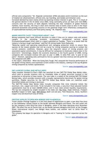 official coins components,” Mr. Klapwijk commented. GFMS calculates world investment as the sum
of implied net (dis)investment, official coins, bar hoarding, and medals and imitation coins.
Increased demand has been mainly driven by booming investor interest in gold. This is “a result of
the general decline in the US dollar since 2002; rising commodity prices (at least until mid-2008);
concerns over the security of bank deposits following the near meltdown of global financial
markets; more recently, the drop in short term interest rates to levels close to zero in the major
advanced economies and growing concerns at the potential longer term inflationary consequences
of unprecedented monetary and fiscal policy easing,” Mr. Klapwijk says.
Source: www.miningweekly.com
MINING INDUSTRY FACES “TOUGH ROAD AHEAD”: PwC
Mining companies have some difficult decisions to make if they are to reduce costs and protect
margins in the prevailing economic environment, professional services group
PricewaterhouseCoopers (PwC) said in a report published on Tuesday. "There is no doubt that the
industry is facing a tough road ahead," said PwC US mining leader Steve Ralbovsky.
"Reducing capital and operating expenditures and managing production levels to ensure they
operate at the lowest possible cost will be crucial for mining companies wanting to combat the
current economic conditions. However, given the long-term nature of mining projects and
associated capital commitments, it may be difficult for companies to drastically reduce costs in the
short-term." Interestingly, despite the economic downturn in the fourth quarter of 2008, mining
companies still increased revenue 23% year on year in 2008, in what PwC calls “a year of two
parts”. However, operating costs continued to rise at a greater rate than revenue and net profit fell
14% compared with 2007.
In the report, titled Mine – When the Going Gets Tough, PwC analyzed the financial performance of
the global mining industry and examined current trends in the industry, looking at the top 40 global
mining companies by market capitalization.
Source: www.miningweekly.com
S&P LAUNCHES GLOBAL BASE METALS INDEX
Index compiler Standard & Poor's (S&P) has launched its new S&P/TSX Global Base Metals Index,
which aims to provide investors with an investable index of global securities involved in the
production or extraction of base metals. The new index is a subset of the existing S&P/TSX Global
Mining Index, which provides investors with a broadly representative benchmark for global mining
portfolios. Eligible securities for the S&P/TSX Global Base Metals Index are classified under
diversified metals and mining or aluminum.
The S&P/TSX Global Base Metals Index includes companies that mine industrial metals like
aluminum, zinc, copper and nickel. To be included in the index, a security’s float-adjusted market
capitalization must be at least USD300-million, and it must meet certain liquidity requirements.
The top ten companies by weight included in the index are: Rio Tinto, Anglo American, Freeport
McMoRan Copper & Gold, Vale, BHP Billiton (both Ltd and plc), Teck Resources, Alcoa, Southern
Copper Corp and Aluminum Corp of China.
Source: www.miningweekly.com
PRESTIGE SUPPLIES TO OPEN NEW BORDER SHOP IN MONGOLIA
Travel retailer Prestige Supplies is in the final phase of negotiations to open a new duty-free store
at the Sukhbaatar railway station at the border between Mongolia and Russia. The new outlet will
be the company’s sixth duty-free store in Mongolia, where it has been operating since November
2007. The other five are at Zamiin Uud, on the border between Mongolia and China; at the Chinggis
Khaan international airport; two Mongol News outlets, and another next to Attila Hotel in
Ulaanbaatar.
The company has begun its operation in Mongolia and is “looking for further expansion across the
globe”.
Source: www.dfnionline.com
 