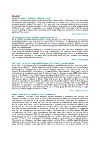 ECONOMY
MONATOM AGAINST EXTENSIVE URANIUM EXPORT
MonAtom representatives have told the Democratic Party members of Parliament that ever since
the company was established, it has been prospecting for uranium on its own in the previously
unstudied western parts of the country. They were not very enthusiastic about the Government’s
big plans of exporting large quantities of the yellow powder, as one day not very far away Mongolia
will have its own nuclear energy plant, and meeting its needs will be more important than earning
money by selling to Japan, China, India and South Korea. They want a long-term vision to dictate
policy on the mineral.
Source: Zuunii Medee
MP WORRIES ABOUT LAX CONTROL OVER URANIUM WASTE
Mr. D.Enkhbat, an MP from the Civil Alliance Party, has said any serious discussion of the country’s
nuclear policy can be held only after the license issue is sorted out. The whole thing has become a
mess as uranium licenses had been distributed like someone was selling items at a grocery. No order
has been maintained and no principle observed as deposits identified with state money have been
given away just like that.
He feels nuclear energy for Mongolia is a dream and may very well turn into a nightmare. “This
state today has become so corrupt, so lacking in governance that there will be no proper control
over the uranium waste,” he says, fearing that the country might end up full of extremely toxic
nuclear waste. Disposing of that waste would prove to be much more of a problem than handing
over licenses to mine uranium, he warns.
Source: Zuunii medee
PPP TO HAVE A BIG ROLE IN INFRASTRUCTURE DEVELOPMENT IN MINING AREAS
Mr. L.Zorig, Vice Chairman of the National Development and Reform Committee, feels that public-
private partnership (PPP) will be very important in the plans being formulated for a comprehensive
development of infrastructure in the mineral deposits locations in the southern parts of the
country. The plan includes construction of energy facilities, roads, railways, water supply, property
maintenance, urban planning and port development and is estimated to cost USD5 billion before
mining in Oyu Tolgoi, Tavan Tolgoi, Tsagaan Suvarga and Nariin Suhait can properly begin.
The State will be responsible for energy supply, but is likely to need foreign investment to build
high-capacity power stations in Tavan Tolgoi and Shivee Ovoo. Similarly the Government will
construct all roads, but much of the rest of the work will need private investment. The railway to
carry coal to China will be constructed with private money, and that from Tavan Tolgoi to
Sainshand and Zuunbayan will call for cooperation between foreign and local investors, both
Government and private. Parliament has set up a working group to help the Ministry of Legal
Affairs and Justice prepare a draft law on PPP.
Source: Undesnii Shuudan
AREAS OF PPP MUST BE EXPANDED, SAYS CHAMBER BOSS
Mr. S.Demberel, Chairman of the Mongolian National Chamber of Commerce and Industry, has
stressed the need to expand areas of public-private partnership (PPP). Both the Constitution and
the Minerals Law give the State the full ownership of all subsoil assets and this ownership is
inviolate but this does not mean, he said, that the State has to do everything about them and get
all the profits from them. “History has proved that a so-called state authoritarian regime is not
efficient at all,” he said. The owner must transfer parts of its rights via exploration licenses,
operation permits, development or investment permits, etc. Ownership is pointless if it does not
give the right to dispose of the asset in an efficient, profitable and responsible manner. PPP does
not take away the State’s rights to ownership, but does mean that it cannot be the only side to
profit from such ownership. PPP, he said, leads to a "win-win situation, where both the State and
the private sector win”. In his view Mongolia does not need an elaborate law like South Korea to
regulate PPP here. It will be enough if a legal basis is in place for "a case by case implementation”.
The general law will govern individual agreements on projects. These would be legally binding and
to facilitate their enforceability they can be modeled on existing international contracts. This can
apply to both leasing, where operational rights are transferred for a given period, and to
 