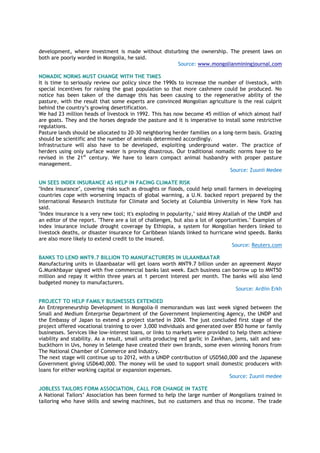 development, where investment is made without disturbing the ownership. The present laws on
both are poorly worded in Mongolia, he said.
Source: www.mongolianminingjournal.com
NOMADIC NORMS MUST CHANGE WITH THE TIMES
It is time to seriously review our policy since the 1990s to increase the number of livestock, with
special incentives for raising the goat population so that more cashmere could be produced. No
notice has been taken of the damage this has been causing to the regenerative ability of the
pasture, with the result that some experts are convinced Mongolian agriculture is the real culprit
behind the country’s growing desertification.
We had 23 million heads of livestock in 1992. This has now become 45 million of which almost half
are goats. They and the horses degrade the pasture and it is imperative to install some restrictive
regulations.
Pasture lands should be allocated to 20-30 neighboring herder families on a long-term basis. Grazing
should be scientific and the number of animals determined accordingly.
Infrastructure will also have to be developed, exploiting underground water. The practice of
herders using only surface water is proving disastrous. Our traditional nomadic norms have to be
revised in the 21st
century. We have to learn compact animal husbandry with proper pasture
management.
Source: Zuunii Medee
UN SEES INDEX INSURANCE AS HELP IN FACING CLIMATE RISK
"Index insurance", covering risks such as droughts or floods, could help small farmers in developing
countries cope with worsening impacts of global warming, a U.N. backed report prepared by the
International Research Institute for Climate and Society at Columbia University in New York has
said.
"Index insurance is a very new tool; it's exploding in popularity," said Mirey Atallah of the UNDP and
an editor of the report. "There are a lot of challenges, but also a lot of opportunities." Examples of
index insurance include drought coverage by Ethiopia, a system for Mongolian herders linked to
livestock deaths, or disaster insurance for Caribbean islands linked to hurricane wind speeds. Banks
are also more likely to extend credit to the insured.
Source: Reuters.com
BANKS TO LEND MNT9.7 BILLION TO MANUFACTURERS IN ULAANBAATAR
Manufacturing units in Ulaanbaatar will get loans worth MNT9.7 billion under an agreement Mayor
G.Munkhbayar signed with five commercial banks last week. Each business can borrow up to MNT50
million and repay it within three years at 1 percent interest per month. The banks will also lend
budgeted money to manufacturers.
Source: Ardiin Erkh
PROJECT TO HELP FAMILY BUSINESSES EXTENDED
An Entrepreneurship Development in Mongolia-II memorandum was last week signed between the
Small and Medium Enterprise Department of the Government Implementing Agency, the UNDP and
the Embassy of Japan to extend a project started in 2004. The just concluded first stage of the
project offered vocational training to over 3,000 individuals and generated over 850 home or family
businesses. Services like low-interest loans, or links to markets were provided to help them achieve
viability and stability. As a result, small units producing red garlic in Zavkhan, jams, salt and sea-
buckthorn in Uvs, honey in Selenge have created their own brands, some even winning honors from
The National Chamber of Commerce and Industry.
The next stage will continue up to 2012, with a UNDP contribution of USD560,000 and the Japanese
Government giving USD640,000. The money will be used to support small domestic producers with
loans for either working capital or expansion expenses.
Source: Zuunii medee
JOBLESS TAILORS FORM ASSOCIATION, CALL FOR CHANGE IN TASTE
A National Tailors’ Association has been formed to help the large number of Mongolians trained in
tailoring who have skills and sewing machines, but no customers and thus no income. The trade
 