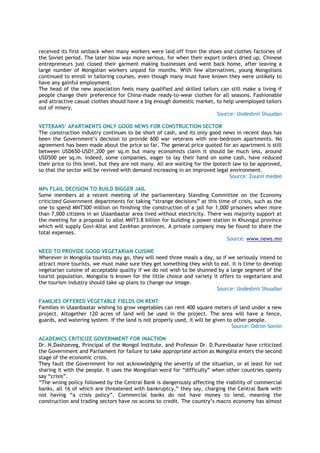 received its first setback when many workers were laid off from the shoes and clothes factories of
the Soviet period. The later blow was more serious, for when their export orders dried up, Chinese
entrepreneurs just closed their garment making businesses and went back home, after leaving a
large number of Mongolian workers unpaid for months. With few alternatives, young Mongolians
continued to enroll in tailoring courses, even though many must have known they were unlikely to
have any gainful employment.
The head of the new association feels many qualified and skilled tailors can still make a living if
people change their preference for China-made ready-to-wear clothes for all seasons. Fashionable
and attractive casual clothes should have a big enough domestic market, to help unemployed tailors
out of misery.
Source: Undeshnii Shuudan
VETERANS’ APARTMENTS ONLY GOOD NEWS FOR CONSTRUCTION SECTOR
The construction industry continues to be short of cash, and its only good news in recent days has
been the Government’s decision to provide 600 war veterans with one-bedroom apartments. No
agreement has been made about the price so far. The general price quoted for an apartment is still
between USD650-USD1,200 per sq.m but many economists claim it should be much less, around
USD500 per sq.m. Indeed, some companies, eager to lay their hand on some cash, have reduced
their price to this level, but they are not many. All are waiting for the Ipotech law to be approved,
so that the sector will be revived with demand increasing in an improved legal environment.
Source: Zuunii medee
MPs FLAIL DECISION TO BUILD BIGGER JAIL
Some members at a recent meeting of the parliamentary Standing Committee on the Economy
criticized Government departments for taking “strange decisions” at this time of crisis, such as the
one to spend MNT300 million on finishing the construction of a jail for 1,000 prisoners when more
than 7,000 citizens in an Ulaanbaatar area lived without electricity. There was majority support at
the meeting for a proposal to allot MNT3.8 billion for building a power station in Khuvsgul province
which will supply Govi-Altai and Zavkhan provinces. A private company may be found to share the
total expenses.
Source: www.news.mn
NEED TO PROVIDE GOOD VEGETARIAN CUISINE
Wherever in Mongolia tourists may go, they will need three meals a day, so if we seriously intend to
attract more tourists, we must make sure they get something they wish to eat. It is time to develop
vegetarian cuisine of acceptable quality if we do not wish to be shunned by a large segment of the
tourist population. Mongolia is known for the little choice and variety it offers to vegetarians and
the tourism industry should take up plans to change our image.
Source: Undeshnii Shuudan
FAMILIES OFFERED VEGETABLE FIELDS ON RENT
Families in Ulaanbaatar wishing to grow vegetables can rent 400 square meters of land under a new
project. Altogether 120 acres of land will be used in the project. The area will have a fence,
guards, and watering system. If the land is not properly used, it will be given to other people.
Source: Odriin Soniin
ACADEMICS CRITICIZE GOVERNMENT FOR INACTION
Dr. N.Dashzeveg, Principal of the Mongol Institute, and Professor Dr. D.Purevbaatar have criticized
the Government and Parliament for failure to take appropriate action as Mongolia enters the second
stage of the economic crisis.
They fault the Government for not acknowledging the severity of the situation, or at least for not
sharing it with the people. It uses the Mongolian word for “difficulty” when other countries openly
say “crisis”.
“The wrong policy followed by the Central Bank is dangerously affecting the viability of commercial
banks, all 16 of which are threatened with bankruptcy,” they say, charging the Central Bank with
not having “a crisis policy”. Commercial banks do not have money to lend, meaning the
construction and trading sectors have no access to credit. The country’s macro economy has almost
 