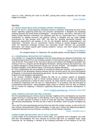 come to a halt, affecting the value of the MNT, putting both private companies and the state
budget into trouble.
Source: Onoodor
POLITICS
U.S. SENATE PASSES RESOLUTION AFFIRMING SUPPORT FOR MONGOLIA
On June 18, the U.S. Senate passed by unanimous consent a resolution “expressing the sense of the
Senate regarding supporting democracy and economic development in Mongolia and expanding
relations between the United States and Mongolia.” Introduced by Mr. John Kerry, chairman of the
Senate Foreign Relations Committee, the resolution says the U.S. Government has a “continued
commitment to ongoing economic and political reforms in Mongolia and has made sizeable
contributions for that purpose since 1991” and that the “growing partnership between the
democratic governments and peoples of the US and Mongolia deserves acknowledgment and
celebration”. Therefore, the U.S. Government “should continue to provide Mongolia assistance
under the Millennium Challenge Compact and encourage further effective and accountable
governance; and should expand upon existing academic, cultural, and other people-to-people
exchanges with Mongolia”.
Source: Thomas Register
For complete Senate 111, Resolution 192, see BCM website, Articles/Reports on Mongolia
U.S. CONGRESSIONAL DELEGATION VISITS MONGOLIA
A six-member U.S. Congressional delegation from the House Democracy Assistance Commission, led
by Representative David Price and including members of both political parties, visited Mongolia on
June 29 and 30. The purpose of the visit was to discuss and compare with Mongolian lawmakers the
working of the U.S. Congress and the Mongolian Parliament, sharing practices and experiences, and
to observe Mongolia’s strong democratic growth over the past 18 years. The delegation called on
President Elbegdorj, Prime Minister Bayar, and Parliament Speaker Demberel.
Mr. Price congratulated the new president on winning the democratic election, and expressed U.S.
appreciation of the developing relations between the two countries and of the active participation
of Mongolia in international peacekeeping operations. He also hoped that the Millennium Challenge
Program will help Mongolia’s development.
In his remarks, President Elbegdorj thanked the USA for its constant support of Mongolian
democracy and promised to work to further develop bilateral relations. He was sure Mongolian
democracy would become a model for other countries. Mr. Bayar told the visitors he looked forward
to enhanced cooperation with the new U.S. Administration “in accordance with the principles of
comprehensive partnership”. Saying Mongolia highly values its relations with the USA, he thanked
the U.S Senate for adopting a resolution supporting democracy and economic development in
Mongolia.
Source: mongolia.usembassy.gov, Montsame, Ardiin Erkh
CHINA, MONGOLIA HOLD MILITARY DRILL IN BEIJING
The first peacekeeping joint military exercise between neighbors China and Mongolia was launched
Sunday morning in a training base in north Beijing. The six-day drill, named “Peacekeeping Mission
2009”, has been planned to feature a series of small-size exercises, mimicking real scenario in
international peacekeeping. The host has sent a team of 46 soldiers, while the guest contingent has
45.
This is the first joint peacekeeping exercise China has held with another country, as well as the first
joint military training between China and Mongolia. In that way it reflects the deepening pragmatic
cooperation between the two militaries, according to official Chinese comments.
Source: chinadaily.com.cn
CHINESE LEADER SEES BILATERAL TIES AT AN ALL-TIME HIGH
A senior leader of the Communist Party of China (CPC), on a goodwill visit to Mongolia, last week
said that China-Mongolia ties have reached an all-time high with no unsettled major issues
remaining. Mr. He Guoqiang, a member of the Standing Committee of the Politburo of the CPC
 