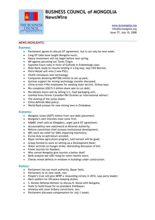 BUSINESS COUNCIL of MONGOLIA
NewsWire
www.bcmongolia.org
info@bcmongolia.org
Issue 77, July 10, 2008
NEWS HIGHLIGHTS:
Business:
 Parliament agrees to discuss OT agreement, but it can only be next week;
 Long OT talks have taught Mongolia much;
 Heavy investment will not begin before next spring;
 MP against parceling out Tavan Tolgoi;
 Supreme Court rules in favor of Gulfside in Erdenetsogt case;
 Khan Bank ready to resume lending in a big way, says CEO Morrow;
 Petro Matad unit wins 2 new PSCs;
 Vitafit introduces new technology;
 Companies donating MNT500 million to set up park;
 German support for mining technology transfer discussed;
 China arrests 4 Rio employees for stealing state secrets, Xinhua says;
 Rio completes USD15.2-billion share sale to cut debt;
 Rio obtains more cash by selling U.S. food packaging unit;
 Ivanhoe hires former Canadian PM Chretien as 'international advisor';
 The slowing of the junior boom;
 China defends M&A policy;
 World Bank presses for new mining laws in Zimbabwe.
Economy:
 Mongolia raises USD75 million from rare debt placement;
 Mongolia‟s own interests must come first;
 NAMBC chief calls on Elbegdorj, urges quick OT agreement;
 Accountability new watchword at Minerals Authority;
 Reform committee chief stresses institutional development;
 MPs want tax relief for SMEs importing machinery;
 Excise duty on petroleum annuled;
 Bayar reviews agriculture program, told harvest will be good;
 Group formed to work on setting up a Development Bank;
 Water activists on hunger strike, demanding discussion of bill;
 Fewer tourists for Naadam;
 Why cannot Mongolia give tourists a better deal?
 Bank analysts see USD rising for some months more;
 Checks reveal defects in windows in buildings under construction.
Politics:
 Parliament has too much authority, Bayar feels;
 Parliament to sit next week, too;
 People‟s trust will give MPRP a resounding victory in 2012, says party leader;
 More soldiers for UN peace keeping duties;
 S. Korean Defense Minister to discuss N. Korea with Mongolia;
 State to build house for ex-president Enkhbayar;
 Amnesty will cover bribery convictions, too;
 Parliament discusses compensation for July 1 losses;
 