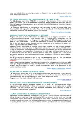 make sure nobody claims amnesty by managing to change the charge against him so that it comes
under the purview of the law.
Source: Ardiin Erkh
U.S. EMBASSY ROUTES USD25,000 THROUGH RED CROSS FOR FLOOD VICTIMS
The U.S. Embassy is providing USD25,000 in emergency relief assistance for the victims of last
week’s flash floods. The aid is being routed through the Mongolian Red Cross which will purchase
the relief supplies and transport them to the affected districts. Distribution of material is expected
to begin this week.
The money has been donated by the people of the USA and will be spent on buying wheat flour,
rice, vegetable oil, sugar, tea and salt. These will be distributed in the flood-hit districts of
Ulaanbaatar and also in affected areas in Gobi Altai province.
Source: mongolia.usembassy.gov
MONGOLIAN TROOPS TO BE IN AFGHANISTAN BY SEPTEMBER
Mongolia will send at least 150 soldiers to Afghanistan in its biggest contribution to the
international coalition fighting Taliban militants there. A Defense Ministry spokesman said last
week that the troops should be on the ground by September, with 130 soldiers performing security
duties in Kabul while another 23 training the Afghan army in artillery use and maintenance. Their
tour of duty will last six months. Mongolia has sent eight groups of no more than 25 soldiers at a
time to Afghanistan between 2003 and 2008.
Mongolian soldiers are considered ideal for training there because they use the same Soviet-era
military hardware commonly found in Afghanistan, said Lt. Col. David Tatman, the US defense
attache in Ulaanbaatar. His impression was that overseas peacekeeping and security missions have
provided Mongolia a way to step from the shadow of its much larger neighbors, following centuries
of domination by China and Russia. "Mongolia does not want to be forgotten. It's a large country
with a small population and could be easily overlooked, but they are contributing where they can,"
he said.
Another 800 Mongolian soldiers are set to join UN peacekeeping forces in Chad. The National
Security Council will decide on when they leave for a 9-month tour of duty.
Read more…
Modern-day Afghanistan is part of the vast empire conquered by Chinggis Khaan’s armies nearly 800
years ago. Mongolian soldiers returning from Afghanistan also describe a kinship with the country.
Hazaras, one of the significant minority groups in Afghanistan, claim to be descendants of foot
soldiers from those armies.
Source: Agence France Presse, Onoodor
ORGANIZATION TO LIAISE WITH MONGOLIANS ABROAD
The Government has decided to set up an organization to liaise with Mongolian citizens who live
abroad. It will begin work on August 24 and will have two main thrusts: protecting the interests of
immigrant citizens, and encouraging them to invest in the Mongolian economy.
Mongolians now live, study and work in 80 countries.
Source: www.news.mn
MONGOLIA, CHINA TO EXCHANGE INFORMATION ON CORRUPTION CHARGES
An Anti-Corruption Agency delegation headed by its chief, Mr. Ch.Sangaragchaa, visited
organizations and met officials in China during a recent visit there to strengthen ties to combat
corruption. The two countries will now exchange information more regularly to help in
investigations of allegations of corruption.
Source: Montsame
LOCATION RATINGS SURVEY RANKS ULAANBAATAR 34TH
IN ASIA
Ulaanbaatar has been ranked 34th
among Asian cities and 167th
internationally in the latest Location
Ratings Survey on expatriate living conditions by ECA International. For the tenth year running,
Singapore has topped the quality of life ranking for Asian cities. Undertaken annually, the survey
rates living standards in more than 400 locations globally according to categories including climate,
air quality, health services, housing and utilities, isolation, social network and leisure facilities,
 