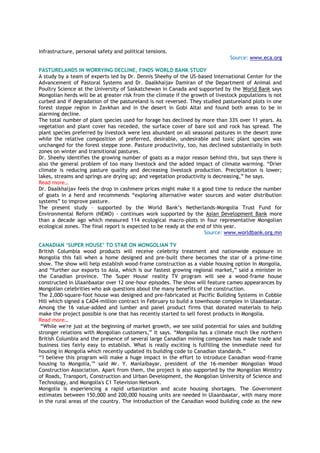 infrastructure, personal safety and political tensions.
Source: www.eca.org
PASTURELANDS IN WORRYING DECLINE, FINDS WORLD BANK STUDY
A study by a team of experts led by Dr. Dennis Sheehy of the US-based International Center for the
Advancement of Pastoral Systems and Dr. Daalkhaijav Damiran of the Department of Animal and
Poultry Science at the University of Saskatchewan in Canada and supported by the World Bank says
Mongolian herds will be at greater risk from the climate if the growth of livestock populations is not
curbed and if degradation of the pastureland is not reversed. They studied pastureland plots in one
forest steppe region in Zavkhan and in the desert in Gobi Altai and found both areas to be in
alarming decline.
The total number of plant species used for forage has declined by more than 33% over 11 years. As
vegetation and plant cover has receded, the surface cover of bare soil and rock has spread. The
plant species preferred by livestock were less abundant on all seasonal pastures in the desert zone
while the relative composition of preferred, desirable, undesirable and toxic plant species was
unchanged for the forest steppe zone. Pasture productivity, too, has declined substantially in both
zones on winter and transitional pastures.
Dr. Sheehy identifies the growing number of goats as a major reason behind this, but says there is
also the general problem of too many livestock and the added impact of climate warming. “Drier
climate is reducing pasture quality and decreasing livestock production. Precipitation is lower;
lakes, streams and springs are drying up; and vegetation productivity is decreasing,” he says.
Read more…
Dr. Daalkhaijav feels the drop in cashmere prices might make it a good time to reduce the number
of goats in a herd and recommends “exploring alternative water sources and water distribution
systems” to improve pasture.
The present study – supported by the World Bank’s Netherlands-Mongolia Trust Fund for
Environmental Reform (NEMO) - continues work supported by the Asian Development Bank more
than a decade ago which measured 114 ecological macro-plots in four representative Mongolian
ecological zones. The final report is expected to be ready at the end of this year.
Source: www.worldbank.org.mn
CANADIAN „SUPER HOUSE‟ TO STAR ON MONGOLIAN TV
British Columbia wood products will receive celebrity treatment and nationwide exposure in
Mongolia this fall when a home designed and pre-built there becomes the star of a prime-time
show. The show will help establish wood-frame construction as a viable housing option in Mongolia,
and “further our exports to Asia, which is our fastest growing regional market,” said a minister in
the Canadian province. 'The 'Super House' reality TV program will see a wood-frame house
constructed in Ulaanbaatar over 12 one-hour episodes. The show will feature cameo appearances by
Mongolian celebrities who ask questions about the many benefits of the construction.
The 2,000-square-foot house was designed and pre-fabricated at Pacific Building Systems in Cobble
Hill which signed a CAD4-million contract in February to build a townhouse complex in Ulaanbaatar.
Among the 16 value-added and lumber and panel product firms that donated materials to help
make the project possible is one that has recently started to sell forest products in Mongolia.
Read more…
“While we're just at the beginning of market growth, we see solid potential for sales and building
stronger relations with Mongolian customers,” it says. “Mongolia has a climate much like northern
British Columbia and the presence of several large Canadian mining companies has made trade and
business ties fairly easy to establish. What is really exciting is fulfilling the immediate need for
housing in Mongolia which recently updated its building code to Canadian standards.”
“'I believe this program will make a huge impact in the effort to introduce Canadian wood-frame
housing to Mongolia,'” said Mr. Y. Manlaibayar, president of the 16-member Mongolian Wood
Construction Association. Apart from them, the project is also supported by the Mongolian Ministry
of Roads, Transport, Construction and Urban Development, the Mongolian University of Science and
Technology, and Mongolia's C1 Television Network.
Mongolia is experiencing a rapid urbanization and acute housing shortages. The Government
estimates between 150,000 and 200,000 housing units are needed in Ulaanbaatar, with many more
in the rural areas of the country. The introduction of the Canadian wood building code as the new
 