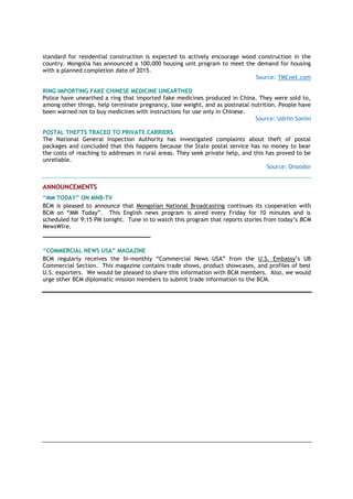standard for residential construction is expected to actively encourage wood construction in the
country. Mongolia has announced a 100,000 housing unit program to meet the demand for housing
with a planned completion date of 2015.
Source: TMCnet.com
RING IMPORTING FAKE CHINESE MEDICINE UNEARTHED
Police have unearthed a ring that imported fake medicines produced in China. They were sold to,
among other things, help terminate pregnancy, lose weight, and as postnatal nutrition. People have
been warned not to buy medicines with instructions for use only in Chinese.
Source: Udriin Soniin
POSTAL THEFTS TRACED TO PRIVATE CARRIERS
The National General Inspection Authority has investigated complaints about theft of postal
packages and concluded that this happens because the State postal service has no money to bear
the costs of reaching to addresses in rural areas. They seek private help, and this has proved to be
unreliable.
Source: Onoodor
ANNOUNCEMENTS
“MM TODAY” ON MNB-TV
BCM is pleased to announce that Mongolian National Broadcasting continues its cooperation with
BCM on “MM Today”. This English news program is aired every Friday for 10 minutes and is
scheduled for 9:15 PM tonight. Tune in to watch this program that reports stories from today’s BCM
NewsWire.
_______________________________
“COMMERCIAL NEWS USA” MAGAZINE
BCM regularly receives the bi-monthly “Commercial News USA” from the U.S. Embassy’s UB
Commercial Section. This magazine contains trade shows, product showcases, and profiles of best
U.S. exporters. We would be pleased to share this information with BCM members. Also, we would
urge other BCM diplomatic mission members to submit trade information to the BCM.
 