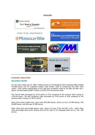 SPONSORS
ECONOMIC INDICATORS
MSE WEEKLY REVIEW
For the week ended July 24, 2009, trading activity on the Mongolian Stock Exchange (MSE) totaled
914,000 shares with 25 companies traded. Total market value of transactions was MNT 178.4
million. Total market capitalization of the 358 stock companies listed on the MSE was MNT 457.1
billion, and decreased by MNT 3 billion or 0.65% from the previous week.
The Top-20 Index decreased by 24.16 points or 0.5% compared to the previous week closing at
4,763.64 points. The MSE Composite Index decreased by 19.83 points or 0.8% compared to the
previous week, closing at 2,394.21 points.
Most active stocks traded were: Naco tulsh (872,500 shares), Genco tur buro (14,700 shares), APU
(8,400 shares), and Khuh gan (7,900 shares).
Major share price percentage gainers were: Genco tur buro (7.2%) and NIC (1.4%). Major share
price percentage losers were: Erdenet khivs (8.7%), Gobi (7.1%), Bayangol Hotel (4.2 %), and APU
(4.0 %).
 