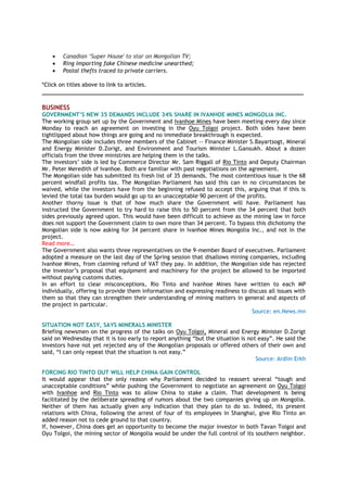 Canadian „Super House' to star on Mongolian TV;
 Ring importing fake Chinese medicine unearthed;
 Postal thefts traced to private carriers.
*Click on titles above to link to articles.
_____________________________________________________________________________________
BUSINESS
GOVERNMENT‟S NEW 35 DEMANDS INCLUDE 34% SHARE IN IVANHOE MINES MONGOLIA INC.
The working group set up by the Government and Ivanhoe Mines have been meeting every day since
Monday to reach an agreement on investing in the Oyu Tolgoi project. Both sides have been
tightlipped about how things are going and no immediate breakthrough is expected.
The Mongolian side includes three members of the Cabinet -- Finance Minister S.Bayartsogt, Mineral
and Energy Minister D.Zorigt, and Environment and Tourism Minister L.Gansukh. About a dozen
officials from the three ministries are helping them in the talks.
The investors’ side is led by Commerce Director Mr. Sam Riggall of Rio Tinto and Deputy Chairman
Mr. Peter Meredith of Ivanhoe. Both are familiar with past negotiations on the agreement.
The Mongolian side has submitted its fresh list of 35 demands. The most contentious issue is the 68
percent windfall profits tax. The Mongolian Parliament has said this can in no circumstances be
waived, while the investors have from the beginning refused to accept this, arguing that if this is
levied the total tax burden would go up to an unacceptable 90 percent of the profits.
Another thorny issue is that of how much share the Government will have. Parliament has
instructed the Government to try hard to raise this to 50 percent from the 34 percent that both
sides previously agreed upon. This would have been difficult to achieve as the mining law in force
does not support the Government claim to own more than 34 percent. To bypass this dichotomy the
Mongolian side is now asking for 34 percent share in Ivanhoe Mines Mongolia Inc., and not in the
project.
Read more…
The Government also wants three representatives on the 9-member Board of executives. Parliament
adopted a measure on the last day of the Spring session that disallows mining companies, including
Ivanhoe Mines, from claiming refund of VAT they pay. In addition, the Mongolian side has rejected
the investor’s proposal that equipment and machinery for the project be allowed to be imported
without paying customs duties.
In an effort to clear misconceptions, Rio Tinto and Ivanhoe Mines have written to each MP
individually, offering to provide them information and expressing readiness to discuss all issues with
them so that they can strengthen their understanding of mining matters in general and aspects of
the project in particular.
Source: en.News.mn
SITUATION NOT EASY, SAYS MINERALS MINISTER
Briefing newsmen on the progress of the talks on Oyu Tolgoi, Mineral and Energy Minister D.Zorigt
said on Wednesday that it is too early to report anything “but the situation is not easy”. He said the
investors have not yet rejected any of the Mongolian proposals or offered others of their own and
said, “I can only repeat that the situation is not easy.”
Source: Ardiin Erkh
FORCING RIO TINTO OUT WILL HELP CHINA GAIN CONTROL
It would appear that the only reason why Parliament decided to reassert several “tough and
unacceptable conditions” while pushing the Government to negotiate an agreement on Oyu Tolgoi
with Ivanhoe and Rio Tinto was to allow China to stake a claim. That development is being
facilitated by the deliberate spreading of rumors about the two companies giving up on Mongolia.
Neither of them has actually given any indication that they plan to do so. Indeed, its present
relations with China, following the arrest of four of its employees in Shanghai, give Rio Tinto an
added reason not to cede ground to that country.
If, however, China does get an opportunity to become the major investor in both Tavan Tolgoi and
Oyu Tolgoi, the mining sector of Mongolia would be under the full control of its southern neighbor.
 