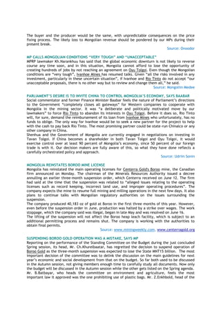 The buyer and the producer would be the same, with unpredictable consequences on the price
fixing process. The likely loss to Mongolian revenue should be pondered by our MPs during their
present break.
Source: Onoodor
MP CALLS MONGOLIAN CONDITIONS “VERY TOUGH” AND “UNACCEPTABLE”
MPRP lawmaker Kh.Narankhuu has said that the global economic downturn is not likely to reverse
course any time soon, and in this situation, Mongolia cannot afford to lose the opportunity of
creating hundreds of jobs by not reaching an agreement on Oyu Tolgoi. Even though the Mongolian
conditions are “very tough”, Ivanhoe Mines has resumed talks. Given “all the risks involved in any
investment, particularly in these uncertain situation”, if Ivanhoe and Rio Tinto do not accept “our
unacceptable proposals, there is no other way but to review and change them all,” he said.
Source: Mongoliin Medee
PARLIAMENT‟S DESIRE IS TO INVITE CHINA TO CONTROL MONGOLIA‟S ECONOMY, SAYS BAABAR
Social commentator and former Finance Minister Baabar feels the nature of Parliament’s directions
to the Government “completely closes all gateways” for Western companies to cooperate with
Mongolia in the mining sector. It was “a deliberate and politically motivated move by our
lawmakers” to force Rio Tinto to abandon its interests in Oyu Tolgoi. Before it does so, Rio Tinto
will, for sure, demand the reimbursement of its loan from Ivanhoe Mines who unfortunately, has no
funds to oblige. The only way for Ivanhoe would be to seek a new partner for the project to help
with the cash to pay back Rio Tinto. The most promising partner could be state-run Chinalco or any
other company in China.
Shenhua and the Government of Mongolia are currently engaged in negotiations on investing in
Tavan Tolgoi. If China becomes a shareholder in both Tavan Tolgoi and Oyu Tolgoi, it would
exercise control over at least 90 percent of Mongolia’s economy, since 50 percent of our foreign
trade is with it. Our decision makers are fully aware of this, so what they have done reflects a
carefully orchestrated policy and approach.
Source: Udriin Sonin
MONGOLIA REINSTATES BOROO MINE LICENSE
Mongolia has reinstated the main operating licenses for Centerra Gold's Boroo mine, the Canadian
firm announced on Monday. The chairman of the Minerals Resources Authority issued a decree
annulling an earlier three-month suspension order, which Centerra received on June 12. The firm
had said at the time that the suspension was related to “alleged issues relating to the operating
licenses such as record keeping, incorrect land use, and improper operating procedures”. The
company expects the mine to resume full mining and milling operations in the next few days. It also
plans to continue talks with Mongolian regulatory authorities on the issues surrounding the
suspension.
The company produced 40,183 oz of gold at Boroo in the first three months of this year. However,
even before the suspension order in June, production was halted by a strike over wages. The work
stoppage, which the company said was illegal, began in late May and was resolved on June 16.
The lifting of the suspension will not affect the Boroo heap leach facility, which is subject to an
additional permitting process and remains shut. The company is working with the authorities to
obtain final permits.
Source: www.miningweekly.com, www.centerragold.org
SUSPENDING BOROO GOLD OPERATION WAS A MISTAKE, SAYS MP
Reporting on the performance of the Standing Committee on the Budget during the just concluded
Spring session, its head, Mr. Ch.Khurelbaatar, has regretted the decision to suspend operation of
Boroo Gold as the three-month suspension was expected to lose the State MNT15 billion. The most
important decision of the committee was to delink the discussion on the main guidelines for next
year’s economic and social development from that on the budget. So far both used to be discussed
in the Autumn session, not giving members enough time to carefully study all documents. Now only
the budget will be discussed in the Autumn session while the other gets listed on the Spring agenda.
Mr. B.Batbayar, who heads the committee on environment and agriculture, feels the most
important law it approved was the one prohibiting use of plastic bags. Mr. Z.Enkhbold, head of the
 