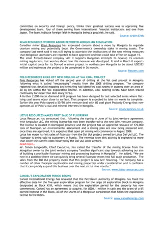 committee on security and foreign policy, thinks their greatest success was in approving five
development loans, four of them coming from international financial institutions and one from
Japan. The loans indicate foreign faith in Mongolia being a good risk, he said.
Source: Ardiin Erkh
KHAN RESOURCES WORRIED ABOUR REPORTED MONGOLIAN REGULATION
Canadian miner Khan Resources has expressed concern about a move by Mongolia to regulate
uranium mining and potentially boost the Government's ownership stake in mining assets. The
company last week said it was still trying to ascertain the implications of the new mining measures
that Mongolian lawmakers are reported to have approved and that could take effect on August 15.
The small Toronto-based company said it supports Mongolia's attempts to develop its uranium
mining regulations, but worries about how this measure was developed. It said in March it expects
initial capital costs for its Dornod uranium project in northeastern Mongolia to be about USD333
million and estimates the project to be completed in 36 months.
Source: Reuters.com
POLO RESOURCES KICKS OFF NEW DRILLING AT VAL COAL PROJECT
Polo Resources has kicked off the second year of drilling at the Val coal project in Mongolia
following what it called “encouraging” results from the 2008 drilling program. The company
reported that detailed mapping and trenching had identified coal seams in outcrop over an area of
20 sq km within the Val exploration license. In addition, coal bearing strata have been traced
continually for more than 4km along strike.
A further 2,000-meter diamond drill program has been designed to test selected areas where flat-
lying coal seams occur close to surface. That program is expected to take six weeks to complete.
Earlier this year Polo signed a 50/50 joint venture deal with US coal giant Peabody Energy that now
operates all of Polo’s coal and mineral interests in Mongolia.
Source: smallcapnews.co.uk
LOTUS RESOURCES MAKES FIRST SALE OF FLUORSPAR
Lotus Resources has announced that, following the signing in June of its joint-venture agreement
with Amguulan LLC, the mining license has now been transferred to the new joint venture company.
The license is located in Dornogobi province and the project has an approved resource of 170,000
tons of fluorspar. An environmental assessment and a mining plan are now being prepared and,
once they are approved, it is expected that open pit mining will commence in August 2009.
Lotus has made its first sales of fluorspar from the Dai Uul project owned by Lotus Dai Uul LLC. The
fluorspar is being sold to customers in Russia. The revenue from this activity is expected to more
than cover the current costs incurred by the Dai Uul Joint Venture.
Read more…
Mr. Simon Longworth, Chief Executive, has called the transfer of the mining license from the
Mongolian owner to the joint venture company “another significant step towards achieving our aim
of building a profitable fluorspar mining and processing business in Mongolia”. He added, “We are
now in a position where we can quickly bring several fluorspar mines into full scale production. The
sales from the Dai Uul property mean that this project is now self financing. The company has a
number of other fluorspar exploration and mining properties under consideration and is confident
that it can quickly expand this business over the next six to nine months."
Source: www.lotus-resources.com
CANOEL‟S EXPLORATION PERIOD BEGINS
Canoel International Energy has revealed that the Petroleum Authority of Mongolia has fixed the
effective date for the five-year exploration program for the large oil exploration block in Mongolia
designated as Block XXIII, which means that the exploration period for the property has now
commenced. Canoel has an agreement to acquire, for USD1.1 million in cash and the grant of a 6%
carried interest in the Block, all of the shares of a Mongolian corporation that holds the exploration
license to the Block.
Source: www.canoelenergy.com
 