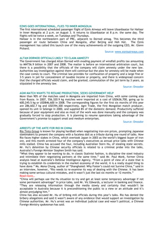 EZNIS GOES INTERNATIONAL, FLIES TO INNER MONGOLIA
The first international scheduled passenger flight of Eznis Airways will leave Ulaanbaatar for Hailaar
in Inner Mongolia at 2 p.m. on August 3. It returns to Ulaanbaatar at 8 p.m. the same day. The
flights will be twice a week, on Tuesdays and Thursdays.
Hailaar is in the northeastern part of PRC, adjacent to Dornod aimag. This becomes the third
passenger air route between China and Mongolia, after Beijing and Hoh Hot. The Eznis
management has called this launch one of the many achievements of the outgoing CEO, Mr. Glenn
Pickard.
Source: www.eznisairways.com
ALTAN DORNOD OFFICIALS LIKELY TO CLAIM AMNESTY
The Government has charged Altan Dornod with evading payment of windfall profits tax amounting
to MNT56.9 billion in 2007 and 2008. The matter is before an international arbitration court, but
there is a possibility that the officials of the company will claim amnesty under the new law.
Authorities say investigation against them will continue but the plea for amnesty will be made when
the case comes to court. The criminal law provides for confiscation of property and a large fine or
3-5 years in jail for concealment of taxable income or property, and there is widespread concern
that the charged officials would claim, and be granted, commutation of the jail term by 3 years, as
stipulated in the amnesty law.
Source: Onoodor
AGNI MATCH WANTS TO RESUME PRODUCTION, SEEKS GOVERNMENT HELP
More than 90% of the matches used in Mongolia are imported from China, with some coming also
from Russia. In 2007, 556,320.9 kg matches were imported at a cost of USD636,700, going up to
600,245.5 kg or USD846,600 in 2008. The corresponding figures for the first six months of this year
are 286,602.7 kg and USD394,300 respectively. Agni Trade, the first Mongolian match producer,
opened its unit in Selenge in 2000, and supplied 8% of the domestic demand. Productivity suffered
because of poor equipment and also as most of the work was done manually and the company was
gradually forced to stop production. It is planning to resume operations taking advantage of the
Government’s promise to support small and medium enterprises.
Source: Onoodor
ARRESTS UP THE ANTE FOR RIO IN CHINA
Rio Tinto Group is known for playing hardball when negotiating iron-ore prices, prompting Japanese
steelmakers to present the company with a faceless doll as a tribute during one round of talks. Now
Rio faces higher stakes in China, which overtook Japan in 2003 as the world’s biggest buyer of iron
ore, and this month arrested four of the company’s executives as annual price talks with Chinese
mills stalled. China has accused the four, including Australian Stern Hu, of stealing state secrets.
Mr. Hu’s detention by Chinese security officials is related to a criminal probe into the talks,
Australia’s Foreign Minister Stephen Smith has said.
“What they appear to be wanting to do, in classic Stalinist fashion, is discipline the steel industry
and intimidate their negotiating partners at the same time,” said Mr. Paul Monk, former China
analysis head at Australia’s Defense Intelligence Agency. “From a point of view of a state that is
trying to establish its credentials in the market economy of the world, it is a really stupid thing to
have done.” Ms. Mona Chung, author of “Shanghaied: Why Foster’s could not Survive China,” said in
an interview, however, “Rio needs to re-examine its way of dealing with the Chinese. It has been
making some serious cultural mistakes, and it wasn’t just the last six months or 12 months.”
Read more…
“China will perhaps use the Hu situation to try and get at least some temporary advantage if not
some permanent advantage” in price talks, said Mr. Vic Edwards, a lecturer in banking and finance.
“They are releasing information through the media slowly and certainly that wouldn’t be
acceptable in Australia because it is preconditioning the public to a view or an attitude and it’s
almost prejudging him.”
China has also accused Mr. Hu of bribing mill officials during this year’s talks. Rio has denied the
bribery allegations and said it wasn’t aware of any evidence that would support an investigation by
Chinese authorities. Mr. Hu’s arrest was an individual judicial case and wasn’t political, a Chinese
Foreign Ministry spokesman has said.
 