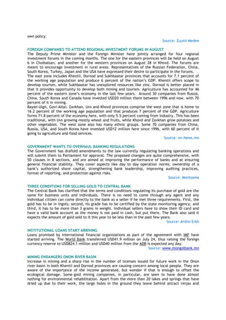 own policy.
Source: Zuunii Medee
FOREIGN COMPANIES TO ATTEND REGIONAL INVESTMENT FORUMS IN AUGUST
The Deputy Prime Minister and the Foreign Minister have jointly arranged for four regional
investment forums in the coming months. The one for the eastern provinces will be held on August
6 in Choibalsan, and another for the western provinces on August 28 in Khovd. The forums are
meant to encourage investment in rural areas. Representatives of the Russian Federation, China,
South Korea, Turkey, Japan and the USA have expressed their desire to participate in the forums.
The east zone includes Khentii, Dornod and Sukhbaatar provinces that accounts for 7.1 percent of
the working age population and produce 6 percent of the nation’s GDP. Khentii offers scope to
develop tourism, while Sukhbaatar has unexplored resources like zinc. Dornod is better placed in
that it provides opportunity to develop both mining and tourism. Agriculture has accounted for 46
percent of the eastern zone’s economy in the last few years. Around 30 companies from Russia,
China, South Korea and Canada have invested USD20 million there between 1996 and now, with 70
percent of it in mining.
Bayan-Ulgii, Govi-Altai, Zavkhan, Uvs and Khovd provinces comprise the west zone that is home to
16.2 percent of the working age population and that produces 7 percent of the GDP. Agriculture
forms 71.8 percent of the economy here, with only 5.5 percent coming from industry. This has been
traditional, with Uvs growing mostly wheat and fruits, while Khovd and Zavkhan grow potatoes and
other vegetables. The west zone also has many ethnic groups. Some 70 companies from China,
Russia, USA, and South Korea have invested USD12 million here since 1996, with 60 percent of it
going to agriculture and food services.
Source: en.News.mn
GOVERNMENT WANTS TO OVERHAUL BANKING REGULATIONS
The Government has drafted amendments to the law currently regulating banking operations and
will submit them to Parliament for approval. The proposed changes are quite comprehensive, with
50 clauses in 8 sections, and are aimed at improving the performance of banks and at ensuring
general financial stability. They cover aspects like day to day operation norms, ownership of a
bank’s authorized share capital, strengthening bank leadership, improving auditing practices,
format of reporting, and protection against risks.
Source: Montsame
THREE CONDITIONS FOR SELLING GOLD TO CENTRAL BANK
The Central Bank has clarified that the terms and conditions regulating its purchase of gold are the
same for business units and individuals. There is no need to come through any agent and any
individual citizen can come directly to the bank as a seller if he met three requirements. First, the
gold has to be in ingots; second, its grade has to be certified by the state monitoring agency; and
third, it has to be more than 3 grams in weight. Individual sellers have to show their ID card and
have a valid bank account as the money is not paid in cash, but put there. The Bank also said it
expects the amount of gold sold to it this year to be less than in the past few years.
Source: Ardiin Erkh
INSTITUTIONAL LOANS START ARRIVING
Loans promised by international financial organizations as part of the agreement with IMF have
started arriving. The World Bank transferred USD41.9 million on July 24, thus raising the foreign
currency reserve to USD824.1 million and USD40 million from the ADB is expected any day.
Source: www.mongolbank.mn
MINING ENDANGERS ONON RIVER BASIN
Increase in mining and a sharp rise in the number of licenses issued for future work in the Onon
river basin in both Khentii and Dornod provinces are causing concern among local people. They are
aware of the importance of the income generated, but wonder if that is enough to offset the
ecological damage. Some gold mining companies, in particular, are seen to have done almost
nothing for environmental rehabilitation. Apart from the more than 20 lakes and springs that have
dried up due to their work, the large holes in the ground they leave behind attract ninjas and
 