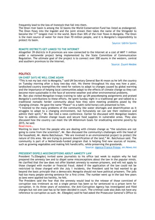 frequently lead to the loss of livestock that fall into them.
The Onon river basin is among the 32 basins the World Conservation Fund has listed as endangered.
The Onon flows into the Ingedei and the joint stream then takes the name of the Shingedei to
become the 11th
longest river in the world. More than 30% of the river flows in Mongolia. The Onon
is the main source of water for more than 70 million people, and it is Mongolia’s responsibility to
protect its basin.
Source: Udriin Soniin
REMOTE DISTRICTS GET LINKED TO THE INTERNET
Altogether 39 districts in 8 provinces are now connected to the Internet at a cost of MNT 1 million
under a nationwide project being implemented by the State Committee of Communication
Regulation. The ultimate goal of the project is to connect over 200 soums in the western, central
and southern provinces to the Internet.
Source: Zuunii Medee
POLITICS
UN CHIEF SAYS HE WILL COME AGAIN
“This is not my last visit to Mongolia,” said UN Secretary General Ban Ki-moon as he left the country
on Tuesday morning after a busy two-day visit. His theme throughout his stay was how a poor,
landlocked country exemplifies the need for nations to adapt to changes caused by global warming
and the importance of helping local communities adapt to the effects of climate change so they can
become more sustainable in the face of extreme weather and other environmental problems.
Mr. Ban also visited Mongolian troops training to take up UN peacekeeping assignments and praised
Mongolia’s contributions to these efforts. He spent Sunday night in a traditional ger and talked to a
traditional nomadic herder community about how they were meeting problems posed by the
changing climate. He gave the name “Peace” to a takhi (wild horse) colt presented to him.
“I listened to the many problems of the community like water shortages and desertification as it
struggles to adapt to a changing environment, but fortunately we can see their resilience and
admire their spirit,” Mr. Ban told a news conference. Earlier he discussed with Mongolian leaders
how to address climate change issues and secure food supplies in vulnerable areas. They also
discussed how the country can meet the UN Millennium Goals for eradicating extreme poverty by
2015, he said.
Read more…
Wanting to learn from the people who are dealing with climate change as “the solutions are not
going to come from the scientists”, Mr. Ban discussed the community's challenges with the head of
the household, Mr. Mamo Batchuluun. “We are involved in an environmental project to protect the
nature of this area. We are trying to prevent desertification of the land,” Mr. Batchuluun said. The
community is part of a Netherlands-funded program that is helping find new sources of income,
such as growing vegetables and making felt handicrafts, while preserving the grasslands.
Source: Agence France Presse, en.News.mn
PRESIDENT DISPELS MISCONCEPTIONS ABOUT AMNESTY LAW
President Ts.Elbegdorj invited some journalists to his office last week to explain why he had
prepared the amnesty law and to dispel some misconceptions about the law in the popular minds.
He clarified that the law does not offer blanket amnesty to women prisoners, and will not apply to
those charged with murder or financial fraud. Asked if the application of the law could not be
restricted to those charged with the July 1 incidents, the President said he had wanted to go
beyond the basic principle that a democratic Mongolia should not have political prisoners. The jails
had too many people serving sentence for a first crime. The number went up in the last few years
as laws were applied too harshly, he felt.
The President said the fear that the amnesty would lead to the release of those convicted of
corruption was irrelevant as not a single person has been so far sentenced to a prison term for
corruption. In its three years of existence, the Anti-Corruption Agency has investigated and filed
charges but not one case has so far been decided in court. The criminal code also does not have any
reference to corruption as such. Mr. Elbegdorj said he had asked the Prosecutor General’s Office to
 
