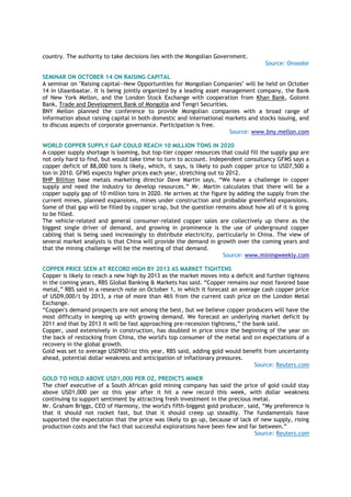 country. The authority to take decisions lies with the Mongolian Government.
Source: Onoodor
SEMINAR ON OCTOBER 14 ON RAISING CAPITAL
A seminar on "Raising capital--New Opportunities for Mongolian Companies" will be held on October
14 in Ulaanbaatar. It is being jointly organized by a leading asset management company, the Bank
of New York Mellon, and the London Stock Exchange with cooperation from Khan Bank, Golomt
Bank, Trade and Development Bank of Mongolia and Tengri Securities.
BNY Mellon planned the conference to provide Mongolian companies with a broad range of
information about raising capital in both domestic and international markets and stocks issuing, and
to discuss aspects of corporate governance. Participation is free.
Source: www.bny.mellon.com
WORLD COPPER SUPPLY GAP COULD REACH 10 MILLION TONS IN 2020
A copper supply shortage is looming, but top-tier copper resources that could fill the supply gap are
not only hard to find, but would take time to turn to account. Independent consultancy GFMS says a
copper deficit of 88,000 tons is likely, which, it says, is likely to push copper price to USD7,500 a
ton in 2010. GFMS expects higher prices each year, stretching out to 2012.
BHP Billiton base metals marketing director Dave Martin says, “We have a challenge in copper
supply and need the industry to develop resources.” Mr. Martin calculates that there will be a
copper supply gap of 10 million tons in 2020. He arrives at the figure by adding the supply from the
current mines, planned expansions, mines under construction and probable greenfield expansions.
Some of that gap will be filled by copper scrap, but the question remains about how all of it is going
to be filled.
The vehicle-related and general consumer-related copper sales are collectively up there as the
biggest single driver of demand, and growing in prominence is the use of underground copper
cabling that is being used increasingly to distribute electricity, particularly in China. The view of
several market analysts is that China will provide the demand in growth over the coming years and
that the mining challenge will be the meeting of that demand.
Source: www.miningweekly.com
COPPER PRICE SEEN AT RECORD HIGH BY 2013 AS MARKET TIGHTENS
Copper is likely to reach a new high by 2013 as the market moves into a deficit and further tightens
in the coming years, RBS Global Banking & Markets has said. “Copper remains our most favored base
metal,” RBS said in a research note on October 1, in which it forecast an average cash copper price
of USD9,000/t by 2013, a rise of more than 46% from the current cash price on the London Metal
Exchange.
“Copper's demand prospects are not among the best, but we believe copper producers will have the
most difficulty in keeping up with growing demand. We forecast an underlying market deficit by
2011 and that by 2013 it will be fast approaching pre-recession tightness,” the bank said.
Copper, used extensively in construction, has doubled in price since the beginning of the year on
the back of restocking from China, the world's top consumer of the metal and on expectations of a
recovery in the global growth.
Gold was set to average USD950/oz this year, RBS said, adding gold would benefit from uncertainty
ahead, potential dollar weakness and anticipation of inflationary pressures.
Source: Reuters.com
GOLD TO HOLD ABOVE USD1,000 PER OZ, PREDICTS MINER
The chief executive of a South African gold mining company has said the price of gold could stay
above USD1,000 per oz this year after it hit a new record this week, with dollar weakness
continuing to support sentiment by attracting fresh investment in the precious metal.
Mr. Graham Briggs, CEO of Harmony, the world's fifth-biggest gold producer, said, “My preference is
that it should not rocket fast, but that it should creep up steadily. The fundamentals have
supported the expectation that the price was likely to go up, because of lack of new supply, rising
production costs and the fact that successful explorations have been few and far between.”
Source: Reuters.com
 