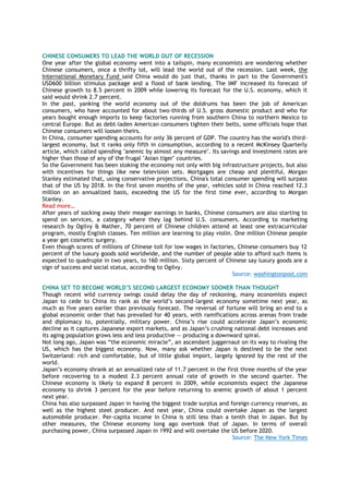 CHINESE CONSUMERS TO LEAD THE WORLD OUT OF RECESSION
One year after the global economy went into a tailspin, many economists are wondering whether
Chinese consumers, once a thrifty lot, will lead the world out of the recession. Last week, the
International Monetary Fund said China would do just that, thanks in part to the Government's
USD600 billion stimulus package and a flood of bank lending. The IMF increased its forecast of
Chinese growth to 8.5 percent in 2009 while lowering its forecast for the U.S. economy, which it
said would shrink 2.7 percent.
In the past, yanking the world economy out of the doldrums has been the job of American
consumers, who have accounted for about two-thirds of U.S. gross domestic product and who for
years bought enough imports to keep factories running from southern China to northern Mexico to
central Europe. But as debt-laden American consumers tighten their belts, some officials hope that
Chinese consumers will loosen theirs.
In China, consumer spending accounts for only 36 percent of GDP. The country has the world's third-
largest economy, but it ranks only fifth in consumption, according to a recent McKinsey Quarterly
article, which called spending "anemic by almost any measure". Its savings and investment rates are
higher than those of any of the frugal "Asian tiger" countries.
So the Government has been stoking the economy not only with big infrastructure projects, but also
with incentives for things like new television sets. Mortgages are cheap and plentiful. Morgan
Stanley estimated that, using conservative projections, China's total consumer spending will surpass
that of the US by 2018. In the first seven months of the year, vehicles sold in China reached 12.3
million on an annualized basis, exceeding the US for the first time ever, according to Morgan
Stanley.
Read more…
After years of socking away their meager earnings in banks, Chinese consumers are also starting to
spend on services, a category where they lag behind U.S. consumers. According to marketing
research by Ogilvy & Mather, 70 percent of Chinese children attend at least one extracurricular
program, mostly English classes. Ten million are learning to play violin. One million Chinese people
a year get cosmetic surgery.
Even though scores of millions of Chinese toil for low wages in factories, Chinese consumers buy 12
percent of the luxury goods sold worldwide, and the number of people able to afford such items is
expected to quadruple in two years, to 160 million. Sixty percent of Chinese say luxury goods are a
sign of success and social status, according to Ogilvy.
Source: washingtonpost.com
CHINA SET TO BECOME WORLD’S SECOND LARGEST ECONOMY SOONER THAN THOUGHT
Though recent wild currency swings could delay the day of reckoning, many economists expect
Japan to cede to China its rank as the world’s second-largest economy sometime next year, as
much as five years earlier than previously forecast. The reversal of fortune will bring an end to a
global economic order that has prevailed for 40 years, with ramifications across arenas from trade
and diplomacy to, potentially, military power. China’s rise could accelerate Japan’s economic
decline as it captures Japanese export markets, and as Japan’s crushing national debt increases and
its aging population grows less and less productive — producing a downward spiral.
Not long ago, Japan was “the economic miracle”, an ascendant juggernaut on its way to rivaling the
US, which has the biggest economy. Now, many ask whether Japan is destined to be the next
Switzerland: rich and comfortable, but of little global import, largely ignored by the rest of the
world.
Japan’s economy shrank at an annualized rate of 11.7 percent in the first three months of the year
before recovering to a modest 2.3 percent annual rate of growth in the second quarter. The
Chinese economy is likely to expand 8 percent in 2009, while economists expect the Japanese
economy to shrink 3 percent for the year before returning to anemic growth of about 1 percent
next year.
China has also surpassed Japan in having the biggest trade surplus and foreign currency reserves, as
well as the highest steel producer. And next year, China could overtake Japan as the largest
automobile producer. Per-capita income in China is still less than a tenth that in Japan. But by
other measures, the Chinese economy long ago overtook that of Japan. In terms of overall
purchasing power, China surpassed Japan in 1992 and will overtake the US before 2020.
Source: The New York Times
 