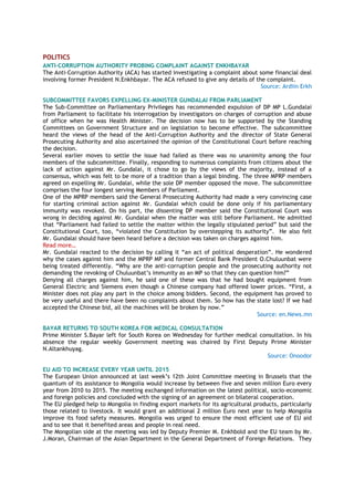 POLITICS
ANTI-CORRUPTION AUTHORITY PROBING COMPLAINT AGAINST ENKHBAYAR
The Anti-Corruption Authority (ACA) has started investigating a complaint about some financial deal
involving former President N.Enkhbayar. The ACA refused to give any details of the complaint.
Source: Ardiin Erkh
SUBCOMMITTEE FAVORS EXPELLING EX-MINISTER GUNDALAI FROM PARLIAMENT
The Sub-Committee on Parliamentary Privileges has recommended expulsion of DP MP L.Gundalai
from Parliament to facilitate his interrogation by investigators on charges of corruption and abuse
of office when he was Health Minister. The decision now has to be supported by the Standing
Committees on Government Structure and on legislation to become effective. The subcommittee
heard the views of the head of the Anti-Corruption Authority and the director of State General
Prosecuting Authority and also ascertained the opinion of the Constitutional Court before reaching
the decision.
Several earlier moves to settle the issue had failed as there was no unanimity among the four
members of the subcommittee. Finally, responding to numerous complaints from citizens about the
lack of action against Mr. Gundalai, it chose to go by the views of the majority, instead of a
consensus, which was felt to be more of a tradition than a legal binding. The three MPRP members
agreed on expelling Mr. Gundalai, while the sole DP member opposed the move. The subcommittee
comprises the four longest serving Members of Parliament.
One of the MPRP members said the General Prosecuting Authority had made a very convincing case
for starting criminal action against Mr. Gundalai which could be done only if his parliamentary
immunity was revoked. On his part, the dissenting DP member said the Constitutional Court was
wrong in deciding against Mr. Gundalai when the matter was still before Parliament. He admitted
that “Parliament had failed to settle the matter within the legally stipulated period” but said the
Constitutional Court, too, “violated the Constitution by overstepping its authority”. He also felt
Mr. Gundalai should have been heard before a decision was taken on charges against him.
Read more…
Mr. Gundalai reacted to the decision by calling it “an act of political desperation”. He wondered
why the cases against him and the MPRP MP and former Central Bank President O.Chuluunbat were
being treated differently. “Why are the anti-corruption people and the prosecuting authority not
demanding the revoking of Chuluunbat’s immunity as an MP so that they can question him?”
Denying all charges against him, he said one of these was that he had bought equipment from
General Electric and Siemens even though a Chinese company had offered lower prices. “First, a
Minister does not play any part in the choice among bidders. Second, the equipment has proved to
be very useful and there have been no complaints about them. So how has the state lost? If we had
accepted the Chinese bid, all the machines will be broken by now.”
Source: en.News.mn
BAYAR RETURNS TO SOUTH KOREA FOR MEDICAL CONSULTATION
Prime Minister S.Bayar left for South Korea on Wednesday for further medical consultation. In his
absence the regular weekly Government meeting was chaired by First Deputy Prime Minister
N.Altankhuyag.
Source: Onoodor
EU AID TO INCREASE EVERY YEAR UNTIL 2015
The European Union announced at last week’s 12th Joint Committee meeting in Brussels that the
quantum of its assistance to Mongolia would increase by between five and seven million Euro every
year from 2010 to 2015. The meeting exchanged information on the latest political, socio-economic
and foreign policies and concluded with the signing of an agreement on bilateral cooperation.
The EU pledged help to Mongolia in finding export markets for its agricultural products, particularly
those related to livestock. It would grant an additional 2 million Euro next year to help Mongolia
improve its food safety measures. Mongolia was urged to ensure the most efficient use of EU aid
and to see that it benefited areas and people in real need.
The Mongolian side at the meeting was led by Deputy Premier M. Enkhbold and the EU team by Mr.
J.Moran, Chairman of the Asian Department in the General Department of Foreign Relations. They
 