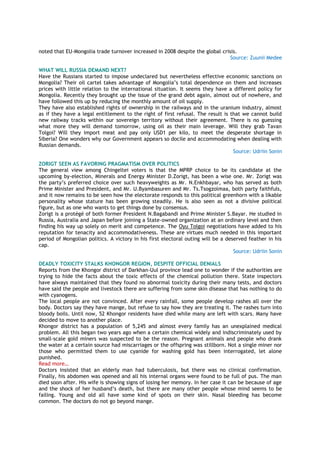 noted that EU-Mongolia trade turnover increased in 2008 despite the global crisis.
Source: Zuunii Medee
WHAT WILL RUSSIA DEMAND NEXT?
Have the Russians started to impose undeclared but nevertheless effective economic sanctions on
Mongolia? Their oil cartel takes advantage of Mongolia’s total dependence on them and increases
prices with little relation to the international situation. It seems they have a different policy for
Mongolia. Recently they brought up the issue of the grand debt again, almost out of nowhere, and
have followed this up by reducing the monthly amount of oil supply.
They have also established rights of ownership in the railways and in the uranium industry, almost
as if they have a legal entitlement to the right of first refusal. The result is that we cannot build
new railway tracks within our sovereign territory without their agreement. There is no guessing
what more they will demand tomorrow, using oil as their main leverage. Will they grab Tavan
Tolgoi? Will they import meat and pay only USD1 per kilo, to meet the desperate shortage in
Siberia? One wonders why our Government appears so docile and accommodating when dealing with
Russian demands.
Source: Udriin Sonin
ZORIGT SEEN AS FAVORING PRAGMATISM OVER POLITICS
The general view among Chingeltei voters is that the MPRP choice to be its candidate at the
upcoming by-election, Minerals and Energy Minister D.Zorigt, has been a wise one. Mr. Zorigt was
the party’s preferred choice over such heavyweights as Mr. N.Enkhbayar, who has served as both
Prime Minister and President, and Mr. U.Byambasuren and Mr. Ts.Tsogzolmaa, both party faithfuls,
and it now remains to be seen how the electorate responds to this political greenhorn with a likable
personality whose stature has been growing steadily. He is also seen as not a divisive political
figure, but as one who wants to get things done by consensus.
Zorigt is a protégé of both former President N.Bagabandi and Prime Minister S.Bayar. He studied in
Russia, Australia and Japan before joining a State-owned organization at an ordinary level and then
finding his way up solely on merit and competence. The Oyu Tolgoi negotiations have added to his
reputation for tenacity and accommodativeness. These are virtues much needed in this important
period of Mongolian politics. A victory in his first electoral outing will be a deserved feather in his
cap.
Source: Udriin Sonin
DEADLY TOXICITY STALKS KHONGOR REGION, DESPITE OFFICIAL DENIALS
Reports from the Khongor district of Darkhan-Uul province lead one to wonder if the authorities are
trying to hide the facts about the toxic effects of the chemical pollution there. State inspectors
have always maintained that they found no abnormal toxicity during their many tests, and doctors
have said the people and livestock there are suffering from some skin disease that has nothing to do
with cyanogens.
The local people are not convinced. After every rainfall, some people develop rashes all over the
body. Doctors say they have mange, but refuse to say how they are treating it. The rashes turn into
bloody boils. Until now, 52 Khongor residents have died while many are left with scars. Many have
decided to move to another place.
Khongor district has a population of 5,245 and almost every family has an unexplained medical
problem. All this began two years ago when a certain chemical widely and indiscriminately used by
small-scale gold miners was suspected to be the reason. Pregnant animals and people who drank
the water at a certain source had miscarriages or the offspring was stillborn. Not a single miner nor
those who permitted them to use cyanide for washing gold has been interrogated, let alone
punished.
Read more…
Doctors insisted that an elderly man had tuberculosis, but there was no clinical confirmation.
Finally, his abdomen was opened and all his internal organs were found to be full of pus. The man
died soon after. His wife is showing signs of losing her memory. In her case it can be because of age
and the shock of her husband’s death, but there are many other people whose mind seems to be
failing. Young and old all have some kind of spots on their skin. Nasal bleeding has become
common. The doctors do not go beyond mange.
 