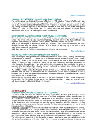 Source: Ardiin Erkh
ELBEGDORJ RECEIVES REPORT ON ZORIG MURDER INVESTIGATION
The working group investigating the murder of S.Zorig in 1998 called on President Ts.Elbegdorj last
week to give him information on the progress of their work. The murder in his own apartment of
one of the principal leaders of the 1990 democratic revolution in Mongolia remains unsolved to this
day. Among those who reported to the President were Mr. R.Bold, head of the Central Intelligence
Agency (CIA), and Col. G.Altansukh, the CIA's Deputy Head and chief of the CIA-General Police
Department joint group. The meeting was closed to the media.
Source: Montsame
HONEYMOONERS FILL MIAT CHARTERED FLIGHT TO JEJU IN SOUTH KOREA
The national carrier MIAT has made two direct flights to Jeju Island, a big tourist center in South
Korea. The Airbus with 210 seats was full on both days as ticket price for the chartered flight was
kept low. An economy class seat was USD452, while a business class seat cost USD902.
Most of the passengers on the second flight, on October 8, were young couples going for their
honeymoon after tying the knot on Tuesday, the most auspicious wedding day in the year. A third
flight would depend on the demand.
MIAT plans such special flights to Hongkong and to Hainan in the near future.
Source: Montsame
INDIA TO HELP MONGOLIA EXPLOIT SEABUCKTHORN POTENTIAL
India and Mongolia have joined hands to tap the potential of seabuckthorn, a berry that has high
concentrations of vitamins A, B2 and C and is found in abundance in both countries. After a three-
day visit to Ladakh to see the initiatives taken by the Defense Institute of High Altitude Region
(DIHAR) to make the plant economically useful for the local population, Mongolian Ambassador to
India Voroshilov Enkhbold said, “We have seabuckthorn in Mongolia also, mostly in the western
province. After seeing here how valuable the berry is, I want to establish some relation with India
on how to tap the potential of the plant.”
Mr. Enkhbold will be taking to Mongolia samples of the juice, a herbal anti-oxidant supplement
prepared from the plant, as also herbal tea and some of the 200-odd products prepared by DIHAR
scientists. Two of them will go to Mongolia to help implement a program to make the plant a source
of income for the local population.
Apart from the nutritional value of the berries, the plant is useful in that it fixes atmospheric
nitrogen into the soil, making it more fertile, and checks soil erosion. Its leaves are believed to be
anti-cancerous, prevent tumor and improve immunity.
Source: www.thaindian.com
ANNOUNCEMENTS
BCM MINING SUPPLY CHAIN DATABASE LISTS 1,153 COMPANIES
Altogether 1,153 companies are listed in the Mining Supply Chain database just developed by the
Business Council of Mongolia (BCM). They are all national companies, either manufacturers or
service providers to the mining sector. Ownership is 90% Mongolian, 5% joint ventures, and 5%
foreign. Registration in the database will allow these companies to expand their business, attract
further investment from international and domestic sources, as well as get wider exposure. It is also
the most convenient and comprehensive portfolio for international companies to find trusted
business partners in Mongolia.
Sant Maral Foundation was contracted to conduct the fieldwork which included nationwide notices,
on-the-ground interviews in 7 aimags, and telephone interviews to put together the database. The
interviews took place between March 18 and May 29 nationwide, especially in Ulaanbaatar and in
Darkhan-Uul, Orkhon, Dornod, Dornogovi, Selenge, Zavkhan, and Khovd provinces. The invitation to
participate in the survey and interviews was advertised in daily newspapers and in other ways.
The mining sector, a catalyst for the Mongolian economy, is poised to generate myriad demands in
the domestic market and will play a key role in reducing unemployment, and in raising the
 