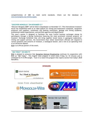 competitiveness of SME to meet world standards. Check out the database at
www.bcmongolia.org/mining supply.
_________________________________________________
“DISCOVER MONGOLIA” ON NOVEMBER 5-7
“Discover Mongolia 2009” will be held in Ulaanbaatar on November 5-7. This international investors’
forum has established itself as an ideal podium for mining and exploration companies, equipment
producers and suppliers, investment and banking institutions, geology and mining academia,
professional media organizations, and portfolio agencies and departments.
This year’s session is designed to facilitate the most fruitful business exchanges among its
participants through a Mining Conference featuring the most prominent minerals projects, an
Investors’ Exchange Exhibition that will bring together brand names in geological exploration,
mining and support services, the Government Hour where Government officials will respond to
various questions and concerns of investors, a Geological Session, and a visit to an operating mine
or an attractive deposit.
BCM is an official partner of the event.
_______________________________________
“MM TODAY” ON MNB-TV
BCM is pleased to announce that Mongolian National Broadcasting continues its cooperation with
BCM on “MM Today”. This English news program is aired every Friday for 10 minutes and is
scheduled for 9:15 PM tonight. Tune in to watch this program that reports stories from today’s BCM
NewsWire.
_____________________________________________________________________________________
SPONSORS
 