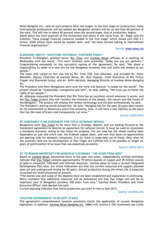 Mines Mongolia Inc., said all such projects have two stages. In the first stage of construction, many
international professionals will be needed but Mongolian workers will be no less than 60 percent of
the total. This will rise to about 90 percent when the second stage, that of production, begins.
Asked about the total quantum of the investment and where it will come from, Mr. Regal said the
investors “have enough financial resources needed in the first stage” which would cost USD 2.1
billion. USD2 billion more would be needed later, and “we have started talking to international
financial organizations”.
Source: www.news.mn
ELBEGDORJ GREETS “INVESTORS YESTERDAY, PARTNERS TODAY”
President Ts.Elbegdorj greeted senior Rio Tinto and Ivanhoe Mines officials at a meeting on
Wednesday with the words, “You were investors until yesterday. Today you are our partners.”
Congratulating everybody on the successful signing of the agreement, he said, “We share a
responsibility to usher in a new era for the Mongolian economy that will fulfill the dreams of our
people.”
The team that called on him was led by Rio Tinto CEO Tom Albanese, and included Mr. Peter
Meredith, Deputy Chairman of Ivanhoe Mines, Mr. Bret Clayton, Chief Executive of Rio Tinto's
Copper and Diamonds Group, and Mr. Keith Marshall, Managing Director of Ivanhoe Mines Mongolia
Inc.
The President told them Mongolians were sure the mine will become “a model for the world”. The
project should be “responsible, transparent and safe”, he said, adding, “We trust you to honor the
rights of our people.”
Mr. Albanese reassured the President that Rio Tinto has an excellent record wherever it works, and
the Oyu Tolgoi project also will “protect the interests of the people, the nature and the future of
the Mongolia”. The project will employ the newest technology and the best professionals, he said.
The President’s parting words echoed this. He said, “Mongolia has for the past 20 years been known
for its commitment to democracy and a free economy. Now, it will have a new identity as the place
that has the most efficient and transparently run mine.”
Source: Ardiin Erkh
OT AGREEMENT IS AN AGREEMENT FOR TOTAL ECONOMIC REVIVAL
Mongolians want Oyu Tolgoi to be more than a strategic deposit, and are looking forward to the
investment agreement to become an agreement for national revival. It must be used to rejuvenate
a moribund economy, acting as the motor for progress. For too long has the whole country been
dependent on just one milch cow, the Erdenet copper plant, and now that doors to opportunities
are opening wide for domestic companies, it is for them to make best use of these. Only when all
the promises held out by development of Oyu Tolgoi are fulfilled will it be possible to forget six
years of politicization of an issue that was essentially economic.
Source: Udriin Sonin
OT TO REMAIN IMPORTANT FOR MONGOLIA’S ECONOMY “100 YEARS FROM NOW”
Based on Ivanhoe Mines' discoveries there in the past nine years, independently verified estimates
indicate that Oyu Tolgoi contains approximately 79 billion pounds of copper and 45 million ounces
of gold in measured, indicated and inferred resources. Ivanhoe plans to issue a revised Integrated
Development Plan soon, but initial indications are that the current resources will support planned
open-pit and underground mining for 60 years. Annual production during the mine's life is expected
to exceed the levels projected at present.
“The overall size and scope of the deposits have not been established and exploration is continuing.
We're confident that additional resources will be delineated and that Oyu Tolgoi still will be an
important part of Mongolia's economy 100 years from now,” Ivanhoe Mines' President and Chief
Executive Officer John Macken has said.
Current planning indicates that initial production can start in mid-to-late-2013.
Source: en.News.mn
TAXATION ENVIRONMENT TO BE KEPT STABLE
The agreement's comprehensive taxation provisions clarify the application of current Mongolian
legislation. In addition, Ivanhoe Mines Mongolia Inc. (IMMI) will receive a 10% investment tax credit
 