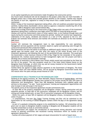 on all capital expenditures and investments made throughout the construction period.
Any future taxes introduced will not be imposed on the project unless they are more favorable. If
Mongolia enters into a treaty that provides greater benefits to the investor, Ivanhoe may request
the benefit of such law, regulation or treaty to help ensure that a stable taxation environment is
maintained.
Within 14 days of the Investment Agreement taking effect, after all conditions precedent have been
satisfied, Ivanhoe Mines shareholders will be asked to approve a resolution transferring 34% of the
shares of IMMI to Mongolia's state-owned Erdenes MGL.
Ivanhoe will arrange financing for the construction of Oyu Tolgoi within two years of the Investment
Agreement taking effect; production must begin within five years of financing being secured.
Ivanhoe will fund the Government's share of initial capital costs, to be financed through loans and
equity during the construction and initial production periods. Ivanhoe will receive loan repayments,
redemption of the equity, dividends and interest at a rate of 9.9%, adjusted to the U.S. CPI.
Erdenes will nominate three directors and Ivanhoe will nominate six directors to the nine-member
IMMI board.
Read more…
Ivanhoe will nominate the management team to take responsibility for core operations.
Management services payments will be received, based on capital and operating costs through the
construction period and after production begins.
The Government will have the option to purchase an additional equity interest of 16% of IMMI, at an
agreed upon fair-market value, one year after the expiry of the initial 30-year term of the
Investment Agreement and following the start of the permitted 20-year extension. This would give
the Government a total maximum interest of 50% of Oyu Tolgoi for the remainder of the project's
operational life. Ivanhoe would continue to hold management rights over the project and hold a
deciding vote at board and shareholder meetings.
A condition of ownership is that Erdenes must remain wholly owned and controlled by the State for
the life of the project. The only exception would be if the State listed Erdenes shares on the
Mongolian Stock Exchange, at which time any and all money invested on the Government's behalf
would have to be immediately paid in full.
Ivanhoe Mines has agreed to make advance payments to the Government of Mongolia. The three
payments, which will total USD250 million, will be secured by Mongolian Government bonds that
will mature after five years and pay annual interest of 3.8%.
Source: Ivanhoe Mines
COMPREHENSIVE SKILLS TRAINING PLAN FOR MONGOLIANS SOON
Speaking at the signing ceremony, Mr. Peter Meredith, Deputy Chairman of Ivanhoe Mines, said that
approximately 4,000 Mongolians already have worked on the project during the past nine years of
exploration and development. “More than 500 Mongolian businesses have supplied goods and
services to the project,” he said. “Local procurement, training and employment opportunities will
only increase in size and scope in the future.”
The specific terms of the Investment Agreement include commitments that:
- At least 90% of the project's employees will be Mongolian citizens. During construction and any
expansion periods, at least 60% of the contractors' employees will be Mongolian citizens; and for
mining and mining-related work, at least 75% of contractors' employees will be Mongolian citizens.
- Within five years, at least 50% of engineers will be Mongolian citizens, increasing to at least 70%
within 10 years.
- A comprehensive, five-year Oyu Tolgoi Training Strategy and Plan will be submitted to the
Government for the training of skilled Mongolian workers within 90 days of the agreement taking
effect.
- As part of a graduate scholarship program to be established by Ivanhoe, 120 scholarships will be
given over six years to Mongolian students studying in Mongolia and 30 Mongolian students will be
awarded scholarships to study at universities abroad.
- The Government will support the introduction of international mining education and training
courses at selected universities and vocational training institutions within six months of the
agreement taking effect.
- Ivanhoe will ensure payment of fair wages and equal remuneration for work of equal value.
Source: en.news.mn
 