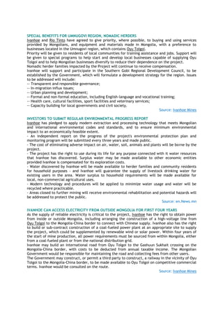 SPECIAL BENEFITS FOR UMNUGOVI REGION, NOMADIC HERDERS
Ivanhoe and Rio Tinto have agreed to give priority, where possible, to buying and using services
provided by Mongolians, and equipment and materials made in Mongolia, with a preference to
businesses located in the Umnugovi region, which contains Oyu Tolgoi.
Priority will be given to residents of local communities for training assistance and jobs. Support will
be given to special programs to help start and develop local businesses capable of supplying Oyu
Tolgoi and to help Mongolian businesses diversify to reduce their dependence on the project.
Nomadic herder families impacted by the Project will continue to receive compensation.
Ivanhoe will support and participate in the Southern Gobi Regional Development Council, to be
established by the Government, which will formulate a development strategy for the region. Issues
to be addressed will include:
-- Transparent and responsible governance;
-- In-migration influx issues;
-- Urban planning and development;
-- Formal and non-formal education, including English-language and vocational training;
-- Health care, cultural facilities, sport facilities and veterinary services;
-- Capacity building for local governments and civil society.
Source: Ivanhoe Mines
INVESTORS TO SUBMIT REGULAR ENVIRONMENTAL PROGRESS REPORT
Ivanhoe has pledged to apply modern extraction and processing technology that meets Mongolian
and international environmental codes and standards, and to ensure minimum environmental
impact to an economically feasible extent.
- An independent report on the progress of the project's environmental protection plan and
monitoring program will be submitted every three years and made public.
- The cost of eliminating adverse impact on air, water, soil, animals and plants will be borne by the
project.
- The project has the right to use during its life for any purpose connected with it water resources
that Ivanhoe has discovered. Surplus water may be made available to other economic entities
provided Ivanhoe is compensated for its exploration costs.
- Water discovered by Ivanhoe will be made available to herder families and community residents
for household purposes - and Ivanhoe will guarantee the supply of livestock drinking water for
existing users in the area. Water surplus to household requirements will be made available for
local, non-commercial agricultural uses.
- Modern technology and procedures will be applied to minimize water usage and water will be
recycled where practicable.
- Areas closed to further mining will receive environmental rehabilitation and potential hazards will
be addressed to protect the public.
Source: en.News.mn
IVANHOE CAN ACCESS ELECTRICITY FROM OUTSIDE MONGOLIA FOR FIRST FOUR YEARS
As the supply of reliable electricity is critical to the project, Ivanhoe has the right to obtain power
from inside or outside Mongolia, including arranging the construction of a high-voltage line from
Oyu Tolgoi to the Mongolia-China border to connect with Chinese supply. Ivanhoe also has the right
to build or sub-contract construction of a coal-fueled power plant at an appropriate site to supply
the project, which could be supplemented by renewable wind or solar power. Within four years of
the start of mine production, all power requirements must be sourced from within Mongolia, either
from a coal-fueled plant or from the national distribution grid.
Ivanhoe may build an international road from Oyu Tolgoi to the Gashuun Sukhait crossing on the
Mongolia-China border, with costs to be deducted from annual taxable income. The Mongolian
Government would be responsible for maintaining the road and collecting fees from other users.
The Government may construct, or permit a third party to construct, a railway in the vicinity of Oyu
Tolgoi to the Mongolia-China border, to be made available to Oyu Tolgoi on competitive commercial
terms. Ivanhoe would be consulted on the route.
Source: Ivanhoe Mines
 