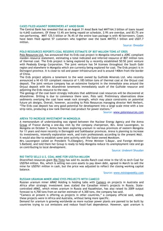 CASES FILED AGAINST BORROWERS AT ANOD BANK
The Central Bank has revealed that as on August 31 Anod Bank had MNT164.3 billion of loans issued
to 4,642 customers. Of these 13.4% are being repaid on schedule, 2.9% are overdue, and 83.7% are
non-performing. MNT 125.5 billion or 76.4% of the entire loan package is with 40 borrowers. Cases
have been filed against 57 customers who together owe the bank MNT55.1 billion and USD7.7
million.
Source: Onoodor
POLO RESOURCES REPORTS COAL RESERVE ESTIMATE OF 807 MILLION TONS AT ERDS
Polo Resources Ltd. has announced that its Erds coal project in Mongolia returned a JORC compliant
maiden resource statement, estimating a total indicated and inferred resource of 807 million tons
of thermal coal. The Erds project is being explored by a recently established 50:50 joint venture
with Peabody Energy Corporation. The joint venture has 54 licenses throughout the South Gobi
region and elsewhere in Mongolia which are currently being explored for coal. The Erds project is in
Dornogovi province. It is close to rail and power infrastructure and is around 140km from the border
of China.
The Erds project adjoins a tenement to the west owned by Gulfside Minerals Ltd. who recently
announced a NI 43-101 compliant resource of 1.185 billion tons of thermal coal at the Onjuul coal
deposit. The joint venture company has an extensive footprint in the immediate area around the
Onjuul deposit with the Altanshiree tenements immediately south of the Gulfside resource and
adjoining the Erds resource to the east.
The geology of the coal basin strongly indicates that additional coal resources will be discovered at
Altanshiree. Drilling is due to commence there soon, Polo said. Preliminary observations show
sediments overlying the coal have weak rock strength, which may place constraints on potential
future pit designs. Overall, however, according to Polo Resources managing director Neil Herbert,
“The Erds coal deposit has very good potential for development into a large scale mine with a low
strip ratio, producing a low rank thermal coal product for power stations.”
Source: www.poloresources.com
AREVA TO INCREASE INVESTMENT IN MONGOLIA
A memorandum of understanding was signed between the Nuclear Energy Agency and the Areva
Group of France during a one-day visit by the company chairperson, Mrs. Anne Lauvergeon, to
Mongolia on October 5. Areva has been exploring uranium in various provinces of eastern Mongolia
for 11 years and more recently in Dornogobi and Sukhbaatar provinces. Areva is planning to increase
its investments, intensify exploration work, and train professionals according to the present MoU.
It would also like to establish some joint activity with the State-owned MonAtom.
Mrs. Lauvergeon called on President Ts.Elbegdorj, Prime Minister S.Bayar, and Foreign Minister
S.Batbold, and told them her Group is ready to help Mongolia reduce its unemployment rate and go
on contributing to local development.
Source: Undesnii Shuudan
RIO TINTO SELLS U.S. COAL MINE FOR USD764 MILLION
Diversified resources giant Rio Tinto has sold its Jacobs Ranch coal mine in the US to Arch Coal for
USD764 million. Rio, which is selling non-core assets to pay down debt, agreed in March to sell the
mine for USD761 million in cash, but the price was adjusted to reflect the closing working capital
balance.
Source: www.miningweekly.com
RUSSIAN URANIUM MINER ARMZ EYES PROJECTS WITH CAMECO
Russian uranium miner ARMZ Holding is holding talks with Cameco on projects in Australia and
Africa after strategic investment laws stalled the Canadian miner's projects in Russia. State-
controlled ARMZ, which mines uranium in Russia and Kazakhstan, has also raised its 2009 output
forecast to 4,700 tons from an earlier estimate of 4,300 tons, the company has said.
“Cameco at present is offering us projects in other countries,” a company official said, adding
these projects were in Africa and Australia, without being more specific.
Demand for uranium is growing worldwide as more nuclear power plants are panned to be built by
countries trying to cut emissions and reduce fossil-fuel dependence. However, spot uranium is
 