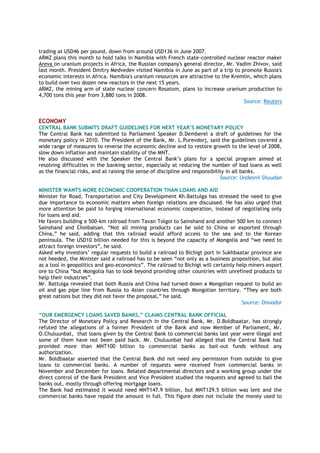trading at USD46 per pound, down from around USD136 in June 2007.
ARMZ plans this month to hold talks in Namibia with French state-controlled nuclear reactor maker
Areva on uranium projects in Africa, the Russian company's general director, Mr. Vadim Zhivov, said
last month. President Dmitry Medvedev visited Namibia in June as part of a trip to promote Russia's
economic interests in Africa. Namibia's uranium resources are attractive to the Kremlin, which plans
to build over two dozen new reactors in the next 15 years.
ARMZ, the mining arm of state nuclear concern Rosatom, plans to increase uranium production to
4,700 tons this year from 3,880 tons in 2008.
Source: Reuters
ECONOMY
CENTRAL BANK SUBMITS DRAFT GUIDELINES FOR NEXT YEAR’S MONETARY POLICY
The Central Bank has submitted to Parliament Speaker D.Demberel a draft of guidelines for the
monetary policy in 2010. The President of the Bank, Mr. L.Purevdorj, said the guidelines covered a
wide range of measures to reverse the economic decline and to restore growth to the level of 2008,
slow down inflation and maintain stability of the MNT.
He also discussed with the Speaker the Central Bank’s plans for a special program aimed at
resolving difficulties in the banking sector, especially at reducing the number of bad loans as well
as the financial risks, and at raising the sense of discipline and responsibility in all banks.
Source: Undesnii Shuudan
MINISTER WANTS MORE ECONOMIC COOPERATION THAN LOANS AND AID
Minister for Road, Transportation and City Development Kh.Battulga has stressed the need to give
due importance to economic matters when foreign relations are discussed. He has also urged that
more attention be paid to forging international economic cooperation, instead of negotiating only
for loans and aid.
He favors building a 500-km railroad from Tavan Tolgoi to Sainshand and another 500 km to connect
Sainshand and Choibalsan. “Not all mining products can be sold to China or exported through
China,” he said, adding that this railroad would afford access to the sea and to the Korean
peninsula. The USD10 billion needed for this is beyond the capacity of Mongolia and “we need to
attract foreign investors”, he said.
Asked why investors’ regular requests to build a railroad to Bichigt port in Sukhbaatar province are
not heeded, the Minister said a railroad has to be seen “not only as a business proposition, but also
as a tool in geopolitics and geo-economics”. The railroad to Bichigt will certainly help miners export
ore to China “but Mongolia has to look beyond providing other countries with unrefined products to
help their industries”.
Mr. Battulga revealed that both Russia and China had turned down a Mongolian request to build an
oil and gas pipe line from Russia to Asian countries through Mongolian territory. “They are both
great nations but they did not favor the proposal,” he said.
Source: Onoodor
“OUR EMERGENCY LOANS SAVED BANKS,” CLAIMS CENTRAL BANK OFFICIAL
The Director of Monetary Policy and Research in the Central Bank, Mr. D.Boldbaatar, has strongly
refuted the allegations of a former President of the Bank and now Member of Parliament, Mr.
O.Chuluunbat, that loans given by the Central Bank to commercial banks last year were illegal and
some of them have not been paid back. Mr. Chuluunbat had alleged that the Central Bank had
provided more than MNT100 billion to commercial banks as bail-out funds without any
authorization.
Mr. Boldbaatar asserted that the Central Bank did not need any permission from outside to give
loans to commercial banks. A number of requests were received from commercial banks in
November and December for loans. Related departmental directors and a working group under the
direct control of the Bank President and Vice President studied the requests and agreed to bail the
banks out, mostly through offering mortgage loans.
The Bank had estimated it would need MNT147.9 billion, but MNT129.5 billion was lent and the
commercial banks have repaid the amount in full. This figure does not include the money used to
 