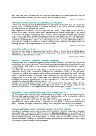 keep Anod Bank afloat. He reiterated that 2008 had been a very difficult year and claimed that the
commercial banks in Mongolia had been saved by the Central Bank’s action.
Source: en.News.mn
5 BANKS ENOUGH FOR MONGOLIA, SAYS CENTRAL BANK PRESIDENT
Central Bank President L.Purevdorj thinks the small population of Mongolia does not warrant the
country having 16 commercial banks as at present. According to him, five of them would be enough
and they should be the ones that are largest.
Many bankers and economists find it strange that the country’s chief banker should have such
opinion. Three banks -- Chinggis Khaan Bank, Savings Bank and Mongol Shuudan Bank -- are owned
by one man, the Russian businessman Sergey Gromov, while Zoos Bank is in talks with a Chinese
buyer. Several other banks also have foreigners owning the majority of their shares. Is this healthy
for the economy? Is it not a surrender of independence and national security to have foreigners
controlling a most important sector of the national economy? One would expect the Central Bank to
encourage the coming up of more and stronger nationally owned financial institutions, instead of
widening the space for foreign interests in our small economy.
Source: Udriin Sonin
TRADE OFFICE SOON IN TIANJIN
Mongolia will soon set up an Ulaanbaatar Representative Office in Tianjin, China to help Mongolian
organizations work in the free trade area there, in pursuance to a decision taken during the visit of
Prime Minister S.Bayar to China in April.
Source: Zuunii Medee
NO MARKET FOR PRODUCTS MAKES LIFE HARDER FOR HERDERS
Parliament’s decision to waive tax on export of raw cashmere came at a time when the Chinese had
banned imports on hygienic grounds. This unfortunate coincidence has put herders and local traders
in real difficulty. Stall holders at the wholesale market at Emeelt have left to seek other ways of
making a living.
They blame the Government for willful delay and say the decision was taken after herders and
traders had already sold a considerable quantity of raw cashmere to Chinese, at a buyers’ price.
China now has enough stock and will not be looking for cashmere even when the health scare has
passed. Trade with domestic companies is not a favored option, as they buy on credit, and pay
either too late or not at all. Even if they traded fairly, domestic processing capacity can deal with
only 20% of the national annual output of 6,500 tons cashmere, 25,000 tons of lamb’s wool, 2,000
tons of camel wool, and 600 tons of yak wool per year.
Instead of encouraging cheaper export of the raw material, efforts should be made to develop
domestic production of finished goods. The logic is the same as in the mining sector, but the
politicians’ commitment to boosting the herder economy is more fragile, it seems.
Source: Undesnii Shuudan
MDG PROGRESS REPORT SAYS POVERTY WILL NOT BE ELIMINATED BY 2015
The Government has ratified the third national report on Mongolia's progress toward reaching the
Millennium Development Goals which places overall implementation so far at a healthy 66.0-66.3
per cent. Four different methods were used for the evaluation.
The report covers the work done in 2007-2008 and 24 goals and their 67 criteria. The
implementation rate in 2008 stood at 77.8 percent, an increase of 17.2 points over the previous
report. However, the report stresses that poverty is not likely to be reduced by 2015 in Mongolia.
Source: Zuunii Medee
KHUVSGUL MEETING ON MINING HEARS COMPLAINTS ON DELAY OVER LICENSES
A number of participants at a recent meeting on the status of extractive industries in Khuvsgul,
organized jointly by the province administration, the Open Society Forum and a coalition of civil
movements, openly blamed “some bureaucrats who make a business of selling licenses" for the long
delay in beginning mining work in the region. At present there are 15 mining licenses and 125
exploration licenses covering the province. Following environmental concerns being raised, these
and new applications are being carefully reviewed.
 