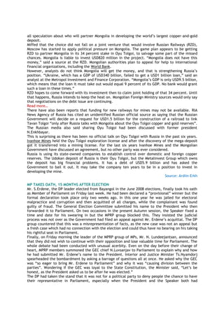 all speculation about who will partner Mongolia in developing the world‘s largest copper-and-gold
deposit.
Miffed that the choice did not fall on a joint venture that would involve Russian Railways (RZD),
Moscow has started to apply political pressure on Mongolia. The game plan appears to be getting
RZD to partner Mongolia in its 34 percent stake in Oyu Tolgoi, to salvage some part of the missed
chances. Mongolia is liable to invest USD820 million in the project. ―Mongolia does not have this
money,‖ said a source at the RZD. Mongolian authorities plan to appeal for help to international
financial organizations, including the World Bank.
However, analysts do not think Mongolia will get the money, and that is strengthening Russia‘s
position. ―Ukraine, which has a GDP of USD340 billion, failed to get a USD1 billion loan,‖ said an
analyst at the Metropol Investment and Finance Corporation. ―Mongolia‘s GDP is only USD9.5 billion,
which means that the loan it must take out would equal 9 percent of its GDP. No bank would grant
such a loan in these times.‖
RZD hopes to come forward with its investment then to claim joint holding of that 34 percent. Until
that happens, Russia intends to keep the heat on. Mongolian Foreign Ministry sources would only say
that negotiations on the debt issue are continuing.
Read more…
There have also been reports that funding for new railways for mines may not be available. RIA
News Agency of Russia has cited an unidentified Russian official source as saying that the Russian
Government will decide on a request for USD1.5 billion for the construction of a railroad to link
Tavan Tolgoi ―only after Russia talks with Mongolia about the Oyu Tolgoi copper and gold reserves‖.
The Russian media also said sharing Oyu Tolgoi had been discussed with former president
N.Enkhbayar.
This is surprising as there has been no official talk on Oyu Tolgoi with Russia in the past six years.
Ivanhoe Mines held the Oyu Tolgoi exploration license and after the discovery of the mega-deposit
got it transferred into a mining license. For the last six years Ivanhoe Mines and the Mongolian
Government have discussed an agreement, but no other party was ever considered.
Russia is using its state-owned companies to establish control over domestic and foreign copper
reserves. The Udokan deposit of Russia is their Oyu Tolgoi, but the Metalinvest Group which owns
the deposit has big financial problems. It has a debt of USD5.9 billion and has asked the
Government to bail it out. It may take the company ten years to be in a position to invest in
developing the mine.
Source: Ardiin Erkh
MP TAKES OATH, 15 MONTHS AFTER ELECTION
Mr. S.Erdene, the DP leader elected from Bayangol in the June 2008 elections, finally took his oath
as Member of Parliament on Friday last week. He had been declared a ―provisional‖ winner but the
formal declaration took place only two weeks ago. In this one year he was jailed for electoral
malpractice and corruption and then acquitted of all charges, while the complainant was found
guilty of fraud. The General Election Committee submitted his name to the President who then
forwarded it to Parliament. On two occasions in the present Autumn session, the Speaker fixed a
time and date for his swearing in but the MPRP group blocked this. They insisted the judicial
process was not over as the Government had filed an appeal against Mr. Erdene‘s acquittal. The DP
group countered that this was a misrepresentation of facts, as the new case was not an appeal but
a fresh case which had no connection with the election and could thus have no bearing on his taking
his rightful seat in Parliament.
Finally, on Friday morning the leader of the MPRP group of MPs, Mr. N. Lundeejantsan, announced
that they did not wish to continue with their opposition and lose valuable time for Parliament. The
whole debate had been conducted with unusual acerbity. Even on the day before their change of
heart, MPRP members summoned the GEC chief N.Luvsanjav to Parliament to explain why and how
he had submitted Mr. Erdene‘s name to the President. Interior and Justice Minister Ts.Nyamdorj
spearheaded the bombardment by asking a barrage of questions all at once. He asked why the GEC
was ―so eager to bring Mr. Erdene to Parliament‖ and why it was ―causing division between the
parties‖. Wondering if the GEC was loyal to the State Constitution, the Minister said, ―Let‘s be
honest, as the President asked us to be after he was elected.‖
The DP had taken the stand that it was not for a political party to deny people the chance to have
their representative in Parliament, especially when the President and the Speaker both had
 