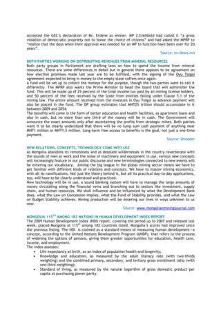 accepted the GEC‘s declaration of Mr. Erdene as winner. MP Z.Enkhbold had called it ―a gross
violation of democratic propriety not to honor the choice of citizens‖ and had asked the MPRP to
―realize that the days when their approval was needed for an MP to function have been over for 20
years‖.
Source: en.News.mn
BOTH PARTIES WORKING ON DISTRIBUTING REVENUES FROM MINERAL RESOURCES
Both party groups in Parliament are drafting laws on how to spend the income from mineral
resources. There are some differences in detail but in general there appears to be agreement on
how election promises made last year are to be fulfilled, with the signing of the Oyu Tolgoi
agreement expected to bring in money to the empty state coffers once again.
A fund will be set up to collect the moneys for the purpose, though the two parties want to call it
differently. The MPRP also wants the Prime Minister to head the board that will administer the
fund. This will be made up of 25 percent of the total income tax paid by all mining license holders,
and 50 percent of the fees received by the State from entities falling under Clause 5.1 of the
mining law. The entire amount received from the investors in Oyu Tolgoi as advance payment will
also be placed in the fund. The DP group estimates that MNT25 trillion should accumulate in it
between 2009 and 2054.
The benefits will come in the form of better education and health facilities, as apartment loans and
also in cash, but no more than one third of the money will be in cash. The Government will
announce the exact amounts only after ascertaining the profits from strategic mines. Both parties
want it to be clearly understood that there will be no lump sum cash payment of anything near
MNT1 million or MNT1.5 million. Long-term free access to benefits is the goal, not just a one-time
payment.
Source: Onoodor
NEW RELATIONS, CONCEPTS, TECHNOLOGY COME INTO USE
As Mongolia abandons its remoteness and as desolate wildernesses in the country reverberate with
the sounds of men at work and the noise of machinery and equipment in use, various new concepts
will increasingly feature in our public discourse and new terminologies connected to new events will
be entering our vocabulary. Joining the big league in the global mining sector means we have to
get familiar with different kinds of relations and concepts. We have to master mining economics,
with all its ramifications. Not just the theory behind it, but all its practical day-to-day applications,
too, will have to be clearly understood and practiced.
New technology will be in use, a sound banking system will have to manage the large amounts of
money circulating along the financial veins and branching out to sectors like investment, supply
chain, and human resources. We shall influence and be influenced by what the Development Bank
does, what the Law on Concession implies, what the Fund of Stability provides, and what the Law
on Budget Stability achieves. Mining production will be entering our lives in ways unknown to us
now.
Source: www.mongolianminingjournal.com
MONGOLIA 115TH
AMONG 182 NATIONS IN HUMAN DEVELOPMENT INDEX REPORT
The 2009 Human Development Index (HDI) report, covering the period up to 2007 and released last
week, placed Mongolia at 115th
among 182 countries listed. Mongolia‘s scores had improved since
the previous listing. The HDI is claimed as a standard means of measuring human development—a
concept, according to the United Nations Development Program (UNDP), that refers to the process
of widening the options of persons, giving them greater opportunities for education, health care,
income, and employment.
The index assesses:
 Life expectancy at birth, as an index of population health and longevity;
 Knowledge and education, as measured by the adult literacy rate (with two-thirds
weighting) and the combined primary, secondary, and tertiary gross enrollment ratio (with
one-third weighting);
 Standard of living, as measured by the natural logarithm of gross domestic product per
capita at purchasing power parity.
 