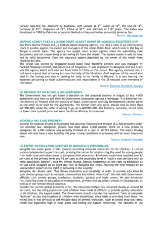 Norway tops the list, followed by Australia, with Canada at 4th
, Japan at 10th
, the USA at 13th
,
Germany at 22nd
, Singapore at 23rd
, China at 92nd
, and Vietnam at 116th
place. The index was
developed in 1990 by Pakistani economist Mahbub ul Haq and Indian economist Amartya Sen.
Source: hdr.undp.org
SHIPPING AGENCY FILES IN LONDON COURT AGAINST OWNER OF MONGOLIA-REGISTERED SHIP
Sea Trans Marine Private Ltd., a Kolkata-based shipping agency, has filed a case in an international
court in London against the owner and managers of the vessel Black Rose, which sunk in the Bay of
Bengal a month back. The agency has sought stern action against them for submitting fake
documents and not cooperating in retrieving oil from the vessel. The sunken vessel is said to have
had no valid documents. Even the insurance papers deposited by the owner of the vessel were
found to be fake.
The vessel was owned by Singapore-based Black Rose Maritime Limited and was managed by
PANCAR Shipping Limited, also based out of Singapore. It was registered in Mongolia and Sea Trans
was the agency which sent iron ore from India to China on the vessel. The agency claimed that it
had spent a great deal of money to trace the body of the Ukrainian chief engineer of the vessel who
died in the mishap and also in sending his body to his family in Ukraine. It is also bearing the
expenses pertaining to hotel accommodation and repatriation of the 26 rescued crew members of
the vessel.
Source: Business Standard, Kolkata
NO DECISION YET ON BUYING 4,000 APARTMENTS
The Government has not yet taken a decision on the proposal mooted in August to buy 4,000
apartments and then to sell them to Government employees against a mortgage. It is believed that
the Ministry of Finance and the Ministry of Road, Construction and City Development cannot agree
on the price to be paid for the apartments. The former feels one sq.m. should cost no more than
MNT700,000, while the latter is willing to go up to MNT805,000. The builders, naturally, do not wish
to lower their quoted price and want the Prime Minister to intervene.
Source: Onoodor
MONGOLIA HAS 5,000 PRISONERS
Minister for Internal Affairs Ts.Nyamdorj has said that following the release of 2,400 prisoners under
the amnesty law, Mongolian prisons now hold about 5,000 people. Work on a new prison in
Sonsgolon for 3,500 inmates was recently finished at a cost of MNT14 billion. The Gants Khudag
prison will also have a new building this year. Living conditions of prisoners will be much improved
now.
Source: Undesnii Shuudan
UN EXPERT ON EDUCATION IMPRESSED BY MONGOLIA‟S PERFORMANCE
Mongolia has made great strides towards providing universal education for its children, a United
Nations independent expert has said, praising the nation for emphasizing the need for young people
from both rural and urban areas to complete their education. Enrolment rates have reached over 93
per cent at the primary level and 95 per cent at the secondary level in ―such a vast territory with so
little population density‖, said Mr. Vernor Muñoz, Special Rapporteur on the right to education as
he last week wrapped up an eight-day visit to Mongolia last week, marking the first mission by an
independent expert on the right to schooling in the country.
Mongolia, Mr. Muñoz said, ―has shown innovation and creativity in order to provide education to
such diverse groups such as nomadic communities and ethnic minorities‖. He met with Government
officials, civil society groups, academics, students, parents and trade unions. He also witnessed
first-hand the state of education in kindergartens, primary and secondary schools in Ulaanbaatar, as
well as in the remote Khovd province.
Despite the current global economic crisis, the education budget has remained steady at around 20
per cent, but the rising population and inflation have made it difficult to provide quality education
to all children, the expert noted. The Government should consider the resultant ―lack of adequate
facilities‖ as also the situation of children with disabilities, since little is provided from them. He
noted that it was difficult to get reliable data on several indicators, such as school drop-out rates,
which was especially high in rural areas and among the Kazakh minorities. The vastness of the
 