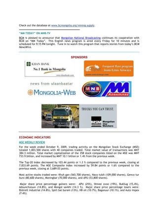 Check out the database at www.bcmongolia.org/mining supply.
_______________________________________
“MM TODAY” ON MNB-TV
BCM is pleased to announce that Mongolian National Broadcasting continues its cooperation with
BCM on ―MM Today‖. This English news program is aired every Friday for 10 minutes and is
scheduled for 9:15 PM tonight. Tune in to watch this program that reports stories from today‘s BCM
NewsWire.
SPONSORS
ECONOMIC INDICATORS
MSE WEEKLY REVIEW
For the week ended October 9, 2009, trading activity on the Mongolian Stock Exchange (MSE)
totaled 1,003,500 shares with 40 companies traded. Total market value of transactions was MNT
384.3 million. Total market capitalization of the 358 stock companies listed on the MSE was MNT
733.9 billion, and increased by MNT 10.1 billion or 1.4% from the previous week.
The Top-20 Index decreased by 103.44 points or 1.3 % compared to the previous week, closing at
7,833.69 points. The MSE Composite Index increased by 59.84 points or 1.6% compared to the
previous week, closing at 3,689.03 points.
Most active stocks traded were: Khuh gan (565.700 shares), Naco tulsh (109,000 shares), Genco tur
buro (80,600 shares), Moningbar (70,000 shares), and APU (53,800 shares).
Major share price percentage gainers were: APU (25%), Shivee ovoo (19%), Bukhug (15.4%),
Aduunchuluun (14.8%), and Mongol savkhi (14.3 %). Major share price percentage losers were:
Bishrelt industrial (14.8%), Spirt bal buram (13%), HB oil (10.7%), Baganuur (10.1%), and Auto impex
(7.4%).
 