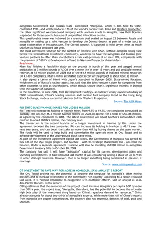 Mongolian Government and Russian state- controlled Priargunsk, which is 80% held by state-
controlled TVEL, and which produces 17% of the world‘s nuclear fuel. Khan and Western Prospector,
the other significant western-based company with uranium assets in Mongolia, saw their licenses
suspended for three months because of unspecified infractions on site.
This questionable move was followed by a uranium deal sealed on August 25 between Russia and
Mongolia on setting up a joint venture to develop the Dornod deposit as part of a wider pact to
boost cooperation in infrastructure. The Dornod deposit is supposed to hold seven times as much
uranium as Russia produced last year.
The most convenient solution for the conflict of interest with Khan, without Mongolia losing face
before the international investment community, would be to have the Mongolian and Russian joint
venture partners to offer Khan shareholders a fair exit-premium of at least 50%, comparable with
the premium of 51% First Development offered to Western Prospector shareholders.
Read more…
Khan had finished a feasibility study on the project in March of this year and pegged annual
production at 3 million pounds of U3O8 over a mine life of over 15 years and put probable mineral
reserves at 18 million pounds of U3O8 out of the 64.4 million pounds of indicted mineral resources
(NI 43-101 compliant). Khan‘s initial estimated capital cost of the project is about USD333 million.
It also signed a Letter of Intent with Japan‘s Marubeni in October 2008. State-owned Rosatom,
which owns all of Russia‘s nuclear assets, has said that the joint venture is open for companies from
other countries to join as shareholders, which should secure Khan‘s legitimate interest in Dornod
with the support of Marubeni.
In the meantime, in June 2009, First Development Holdings, an indirect wholly-owned subsidiary of
CNNC International, China‘s leading uranium and nuclear fuel company listed on the Hong Kong
Stock Exchange, made a successful takeover bid for Western Prospector.
Source: The ASIA Miner
RIO TINTO BUYS IVANHOE SHARES FOR USD388 MILLION
Rio Tinto will increase its holding in Ivanhoe Mines from 9.9% to 19.7%, the companies announced on
Tuesday. Rio will buy 46.3 million Ivanhoe shares at USD8.38 apiece, for a total of USD388 million,
as agreed by the companies in 2006. The latest investment will boost Ivanhoe's consolidated cash
position to about USD725 million, the company said.
The transaction is the second tranche of a larger investment in Ivanhoe by Rio. Under the
agreement between the two companies, Rio can increase its holding in Ivanhoe to 43.1% over the
next two years, and can boost the stake to more than 46% by buying shares on the open market.
The funds will be used to help build and commission the open-pit mine at Oyu Tolgoi and to
advance development of the underground block-cave mine.
As part of the investment agreement signed last week, the Government of Mongolia has agreed to
buy 34% of the Oyu Tolgoi project, and Ivanhoe – with its strategic shareholder Rio - will hold the
balance. Under a separate agreement, Ivanhoe will also be investing USD100 million in Mongolian
Government treasury bills on October 20, 2009.
The company has said it will have ―adequate‖ capital for its current development plans and
spending commitments. It had indicated last month it was considering selling a stake of up to 9.9%
to other strategic investors. However, that is no longer something being considered at present, it
now says.
Source: www.miningweekly.com
OT INVESTMENT TO PAVE WAY FOR MORE IN MONGOLIA, SAYS ANALYST‟S REPORT
The Oyu Tolgoi project has the potential to become the template for Mongolia‘s other mining
projects and to increase investment in the commodity-rich country, according to a report released
last week. It is ―almost impossible to exaggerate OT's multiplier effect‖, said an analyst at CLSA
Asia Pacific Markets, in the report.
Citing estimates that the execution of the project could increase Mongolia's per capita GDP by more
than 30% a year, the report says, ―Mongolia, therefore, has the potential to become the ultimate
high beta play of the investment story based on China's rapacious demand for resources.‖ China
already accounts for about two-thirds of Mongolia's exports. While more than half of China's imports
from Mongolia are copper concentrates, the country also has enormous deposits of coal, gold and
uranium.
 
