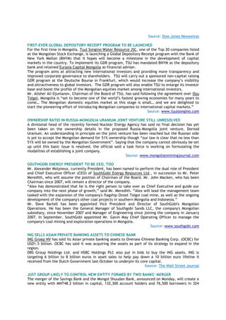 Source: Dow Jones Newswires
FIRST-EVER GLOBAL DEPOSITORY RECEIPT PROGRAM TO BE LAUNCHED
For the first time in Mongolia, Tuul Songino Water Resource JSC, one of the Top 20 companies listed
at the Mongolian Stock Exchange, is launching a Global Depository Receipt program with the Bank of
New York Mellon (BNYM) that it hopes will become a milestone in the development of capital
markets in the country. To implement its GDR program, TSU has mandated BNYM as the depository
bank and retained Eurasia Capital Mongolia as financial adviser.
The program aims at attracting new international investors and providing more transparency and
improved corporate governance to shareholders. TSU will carry out a sponsored non-capital raising
GDR program at the Deutsche Bourse in Frankfurt, which would increase the company‘s visibility
and attractiveness to global investors. The GDR program will also enable TSU to enlarge its investor
base and boost the profile of the Mongolian equities market among international investors.
Mr. Alisher Ali Djumanov, Chairman of the Board of TSU, has said following the agreement over Oyu
Tolgoi, Mongolia is ―set to become one of the world‘s fastest growing economies for many years to
come… The Mongolian domestic equities market at this stage is small… and we are delighted to
start the pioneering effort of introducing Mongolian companies to international capital markets.‖
Source: www.tuulsongino.com
OWNERSHIP RATIO IN RUSSIA-MONGOLIA URANIUM JOINT VENTURE STILL UNRESOLVED
A divisional head of the recently formed Nuclear Energy Agency has said no final decision has yet
been taken on the ownership details in the proposed Russia-Mongolia joint venture, Dornod
Uranium. An understanding in principle on the joint venture has been reached but the Russian side
is yet to accept the Mongolian demand for 51% ownership though ―our law is clear that no less than
51% will be owned by the Mongolian Government‖. Saying that the company cannot obviously be set
up until this basic issue is resolved, the official said a task force is working on formulating the
modalities of establishing a joint company.
Source: www.mongolianminingjournal.com
SOUTHGOBI ENERGY PRESIDENT TO BE CEO, TOO
Mr. Alexander Molyneux, currently President, has been named to perform the dual role of President
and Chief Executive Officer (CEO) of SouthGobi Energy Resources Ltd., in succession to Mr. Peter
Meredith, who will assume the position of Chairman of the Board. Mr. John Macken, who has been
Chairman since 2007, will remain a director of the company.
―Alex has demonstrated that he is the right person to take over as Chief Executive and guide our
company into the next phase of growth,‖ said Mr. Meredith. ―Alex will lead the management team
tasked with the expansion of the company's flagship Ovoot Tolgoi coal mine, as well as the ongoing
development of the company's other coal projects in southern Mongolia and Indonesia.‖
Mr. Dave Bartell has been appointed Vice President and Director of SouthGobi's Mongolian
Operations. He has been the General Manager of Southgobi Sands LLC, the company's Mongolian
subsidiary, since November 2007 and Manager of Engineering since joining the company in January
2007. In September, SouthGobi appointed Mr. Gavin May Chief Operating Officer to manage the
company's coal mining and exploration operations in Mongolia.
Source: www.southgobi.com
ING SELLS ASIAN PRIVATE BANKING ASSETS TO CHINESE BANK
ING Groep NV has sold its Asian private banking assets to Oversea-Chinese Banking Corp. (OCBC) for
USD1.5 billion. OCBC has said it was acquiring the assets as part of its strategy to expand in the
region.
DBS Group Holdings Ltd. and HSBC Holdings PLC also put in bids to buy the ING assets. ING is
targeting 6 billion to 8 billion euros in asset sales to help pay down a 10 billion euro lifeline it
received from the Dutch Government last October to underpin its core capital.
Source: The Wall Street Journal
JUST GROUP LIKELY TO CONTROL NEW ENTITY FORMED BY TWO BANKS‟ MERGER
The merger of the Savings Bank and the Mongol Shuudan Bank, announced on Monday, will create a
new entity with MNT48.2 billion in capital, 132,300 account holders and 76,500 borrowers in 324
 