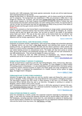 branches with 1,892 employees. Both banks operate nationwide. No job cuts will be made because
their existing branches do not overlap.
Mongol Shuudan Bank is a 100-percent private organization, with its shares owned by 64 individuals
and 13 companies. The Savings Bank was established in 1996 and privatized in 2006 when it was
bought by a Russian, Mr. S.Gromov, who also owns Chinggis Khaan Bank and Mongol Insurance. He
made several requests to the State Property Committee to be paid the USD12.2 million that was
found missing from the bank‘s declared assets, but when nothing came of them, he sold the bank to
Just Oil, he said. His information was that the Just Group was likely to buy up most of the shares of
Mongol Shuudan and thus gain overall control of the new bank.
Read more…
Asked for his comments on the Central Bank‘s recommendation to merge smaller commercial banks
and its President‘s expressed opinion that five banks would be enough for Mongolia, Mr. Gromov
recently said he does not agree with either ―but we have no choice if the leader of the banking
sector holds such views‖. This was all the more unfair as the Central Bank has not offered ―any
significant support to commercial banks‖. He felt a ―bank‘s future must be decided by its
depositors and not foreign organizations‖ like the IMF.
Source: Ardiin Erkh
KHAN BANK ISSUES SPECIAL CARD FOR BAYANGOL CITIZENS
Employees of economic entities, organizations, state and private colleges and universities operating
in Bayangol district can now have a Khan Bank payment card allowing them access to various
banking services. An agreement between the bank and the district governor‘s office entitles the
holder of a card to receive a package of products and services such as payment cards, direct savings
and mobile banking services on concessionary terms. The holder will also have access to various
other services like transfers and withdrawals through over 130 ATMs and non-cash settlements at
over 800 establishments. They will also be eligible for salary card loans.
The card, introduced to mark the 370th anniversary of Ulaanbaatar city, features Bayangol
landmarks such as the TV tower and a panoramic view of the residential quarters.
Source: www.khanbank.com
KOREAN FIRM OFFERING IT SERVICES TO MONGOLIA
SK C&C of South Korea is exploring a new silk road linking Mongolia, China, Central Asia, West Asia,
and the USA for exports of its new IT services. For example, it is now engaged in a USD12-million
ITS building project in Ulaanbaatar. It is also establishing a tariff administrative information system
comprising customs clearance business of export and import goods and cargo management in the
country. In April, it completed the establishment of a mobile financial service system for Khan
Bank, the biggest bank in Mongolia.
Source: KOREA IT TIMES
FERRAGAMO PLANS TO OPEN STORE IN MONGOLIA
Salvatore Ferragamo SpA, whose shoes are worn by Jennifer Lopez and Zhang Ziyi, plans to open
stores in Mongolia, Turkey and Egypt to tap rising demand for luxury goods in emerging economies.
The Italy-based company may start stores in those locations in the next 6 to 18 months, Chief
Executive Officer Michele Norsa has said in an interview. Ferragamo is working on a project in
Mongolia, where it doesn‘t have a store, he said.
Asia‘s developing economies will expand 7.3 percent in 2010 after growing 6.2 percent this year,
the International Monetary Fund has said. Advanced economies including the U.S., Germany and
Japan will shrink 3.4 percent in 2009, it forecast.
Source: Bloomberg.com
CHINA EXTENDS RIO PROBE BY A MONTH
China has extended by a month a probe into suspected corporate espionage by employees of Rio
Tinto, a case which has strained ties between Australia and its second-largest trade partner. The
four employees, including Australian citizen Stern Hu, were detained on suspicion of stealing state
secrets shortly before a deadline for concluding annual iron ore negotiations between Chinese steel
mills and the world's three top miners, Rio, BHP Billiton, and Vale.
 