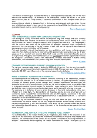 Their formal arrest in August included the charge of stealing commercial secrets, but not the more
serious state secrets charge. The extension of the investigation came on the request of the public
security bureau, said Mr. Zhang Peihong, a lawyer for one member of Rio's Shanghai-based iron ore
team.
A senior Chinese official at Shougang Steel in Beijing was also detained, and many other Chinese
steel officials investigated in what many in the industry viewed as a bid by the China Iron and Steel
Association to gain control over the fractious sector.
Source: Reuters.com
ECONOMY
FITCH RAISES MONGOLIA‟S LONG-TERM CURRENCY RATINGS OUTLOOK
Fitch Ratings on Sunday raised the outlook on Mongolia's long term foreign and local currency
ratings to stable from negative and affirmed the corresponding Issuer Default Ratings at 'B'. Fitch
also confirmed the country ceiling and the short term foreign currency IDR at 'B'. The ratings agency
said the revision was based on the stabilization of Mongolia's sovereign credit fundamentals
particularly since the approval of the IMF program in April 2008 and the signing of several external
borrowing agreements in the first half of this year.
Fitch said Mongolia's external fiscal position has been stabilizing, with foreign exchange reserves
recovering from its lows in March. Its external liquidity position is the strongest among the ‗B' peer
group and it has no short-term external debt. Fitch noted how the Government has also showed
fiscal prudence. The agency believes the signing of the Oyu Tolgoi investment agreement will boost
the Mongolian Government's profile with international investors interested in further mining
development, and would benefit the country's long-term economic development.
Source: RTTNews
CONSUMER PRICE INDEX FALLS 0.1 PERCENT, ECONOMY IN DEFLATION
The national consumer price index in September 2009 fell 0.1 percent from the previous month,
and was 2.1 percent more than what it was at the end of 2008. The year-over-year inflation rate at
September 30, 2009 was -2.9 percent as the economy is experiencing deflation.
Source: National Statistics Office
WORLD BANK REPORT NOTES POSITIVE DEVELOPMENTS
Increased exports of coal and greasy cashmere, continued narrowing of the trade deficit, increase
in international reserves, fall in the overall consumer price index, disappearing inflation, a slightly
increased job demand, growth in MNT savings, and a modest improvement between April and
September in the real income of the poor – these are the positive aspects noted by the World Bank
in its Mongolia monthly economic update for September, issued earlier this week. On the flip side
are declining exports, rise in non-performing bank loans, and in loans with principal in arrears.
The economy is in deflation, driven by price decreases in food and fuel products, while core
inflation is in single digit. The Central Bank cut its policy rate by one and a half percent and
commercial banks reduced their nominal interest rates on MNT deposits. Confidence in the local
currency is being restored, but the banking sector continues to be at significant risk -- a worrisome
trend which is now almost ten months old.
Hardest hit by the economic downturn during the last year were the poor. The World Bank
commissioned two special surveys on the daily wages of unskilled workers in key informal labor
markets in Ulaanbaatar in April and September, 2009. While the April survey showed real income
had collapsed by about 60 percent in a year, the results of the September survey suggest the trend
is now arrested.
Source: The World Bank
DESPITE COMPLAINTS, MONGOLIA ATTRACTING INVESTORS “LIKE A MAGNET”
The State Secretary at the Foreign Ministry, Mr. D. Tsogtbaatar, told media at the conclusion of last
week‘s two-day conference to assess the investment environment in Mongolia that despite some
problems, the opportunities in the country are acting like ―a magnet in attracting businesses to
Mongolia‖. The meeting was arranged by The Foreign Investment and Foreign Trade Agency (FIFTA)
 