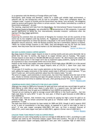 in co-operation with the Ministry of Foreign Affairs and Trade.
Participants, both foreign and domestic, called for a stable and reliable legal environment, a
reduced role for the bureaucracy and an end to corruption. There were complaints about the
―rampant trade‖ in grant of licenses and the Government was taking ―very seriously‖ the allegation
made by several participants that affairs in certain sectors ―were totally controlled by a coterie of
Government employees‖, he said.
The meeting, organized with help from the World Bank, the International Finance Corporation, and
the Business Council of Mongolia, was attended by r epresentatives of 204 companies. It assumed
special significance as being the first internationally attended investors‘ conference after the
signing of the Oyu Tolgoi agreement.
Read more…
Explaining his comment that one attraction of Mongolia for investors from all the countries of the
world was its two neighbors with big markets, Mr. Tsogtbaatar said this geographical constant had
now assumed importance as China has become a big player in the world economy and is hungry for
Mongolian natural resources, while the Russian economy also has a tremendous capacity to expand.
―When we invited foreign investors in the 1990s, they said Mongolia was too far from the world
market. Now they know that the world market is at the doorsteps of Mongolia,‖ he said.
Source: en.News.mn
RIO SEES SLOWER CHINESE COPPER IMPORTS
Rio Tinto expects Chinese copper imports to slow in coming months and sees some downside risk to
prices over the next 12 months, the head of its copper division said on Tuesday. ―We expect
Chinese imports to slow down to 150,000-200,000 tons per month,‖ Mr. Bret Clayton said, adding he
was bullish about prices in the longer term due to expected supply problems, saying he would not
be surprised to a see a record peak within two to five years.
Imports to the world's top copper consumer soared to record highs above 300,000 t/m in the second
quarter but have fallen since then. August imports were at 219,731 t, down from July's near
300,000 t.
―If you pass 9-12 months our view is quite optimistic on the future outlook for metal,‖ Mr. Clayton
said, adding the supply constraints in the market would make it difficult to match demand. ―If you
look 2-5 years out, we're pretty optimistic about how the industry looks,‖ he said.
The price of copper, used extensively in construction, has more than doubled since the start of the
year, thanks to Chinese restocking and signs the global economy is improving. Mr. Clayton said he
expected demand from China to stabilize next year, after growing around 15% to 20% this year.
Source: Reuters.com
JPMORGAN RAISES PRICE FORECASTS FOR GOLD AND COPPER
JPMorgan has raised its 2009 price forecasts for gold and silver and said new record highs for gold at
USD1,050/oz to USD1,100/oz were likely in early 2010. In a research note, the bank said it has
revised its 2009 price view for gold up to USD948/oz from USD939/oz predicted in July.
―Overall we are looking for gold to average around USD1,000/oz in the fourth quarter... but new
highs look likely for early 2010,‖ it said. For next year, it lifted its gold forecasts to USD1,006/oz
from USD950/oz.
The bank said, however, that investors may currently be paying too high a price for gold as an
inflation hedge. ―We do remain concerned that gold as an ‗inflation trade‘ is both expensive and
premature,‖ it said.
The bank also lifted its forecasts for base metals for 2009 and 2010, though it said it expects 2010
to be ―a year of consolidation in the base metals, as opposed to a year of new highs or lows in
price‖. It now sees copper averaging USD4,998/t this year, up from a previous forecast of
USD4,775/t, and it sees copper next year at USD5,950/t, against a former view of USD5,563/t.
Source: Reuters
CHILEAN THINK-TANK PREDICTS RISE IN COPPER PRICES
Copper prices are seen rising steadily to reach an average of USD2.86/lb in 2011, according to a poll
released last week by the influential Chilean copper think-tank Cochilco. The poll of 19 industry
experts calculated copper averaging USD2.68/lb next year with a possible high of USD3.15/lb.
 